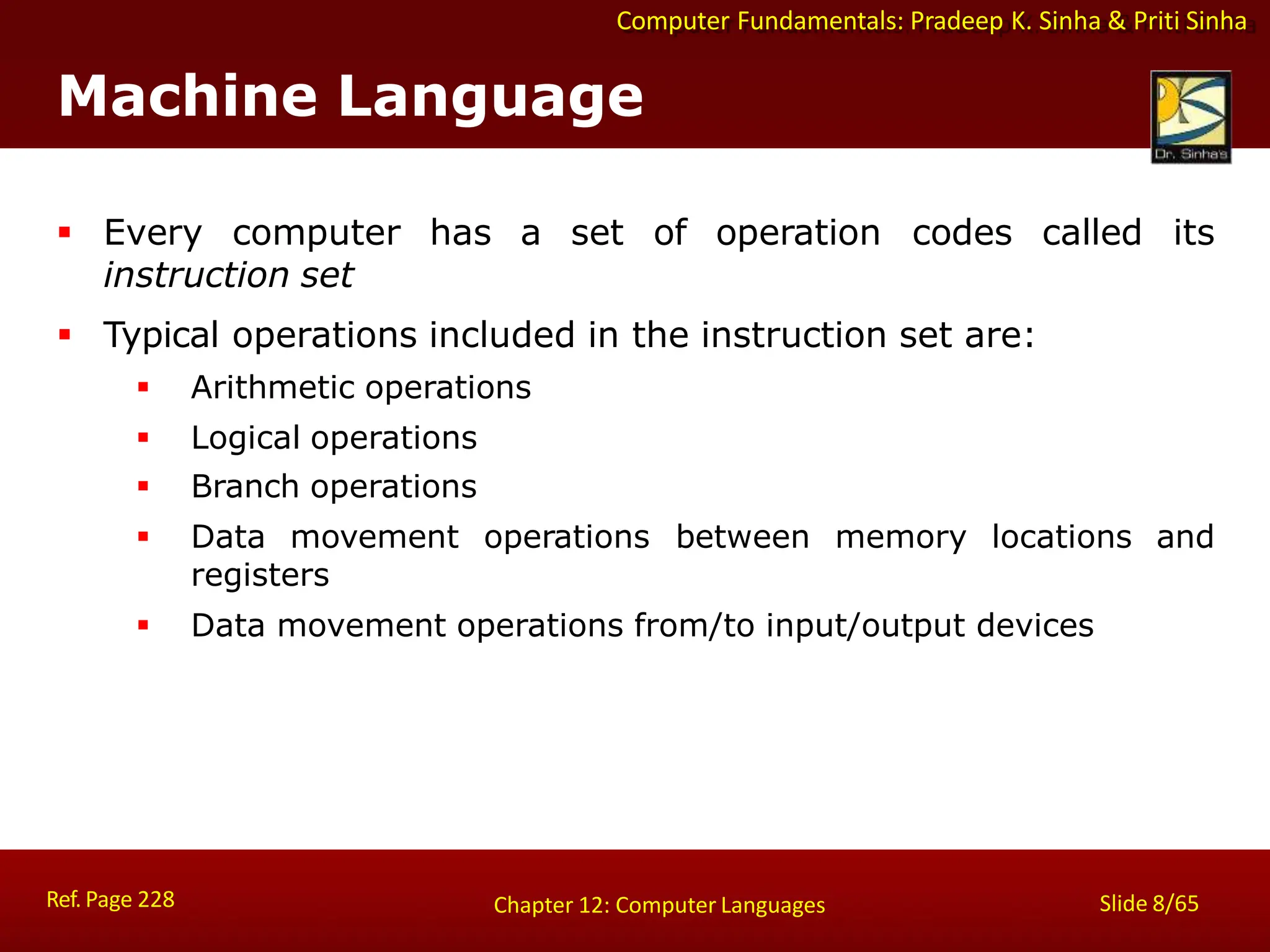 Computer Fundamentals: Pradeep K. Sinha & Priti Sinha
Machine Language
Ref. Page 228 Slide 8/65
Chapter 12: Computer Languages
 Every computer has a set of operation codes called its
instruction set
 Typical operations included in the instruction set are:
 Arithmetic operations
 Logical operations
 Branch operations
 Data movement operations between memory locations and
registers
 Data movement operations from/to input/output devices
 