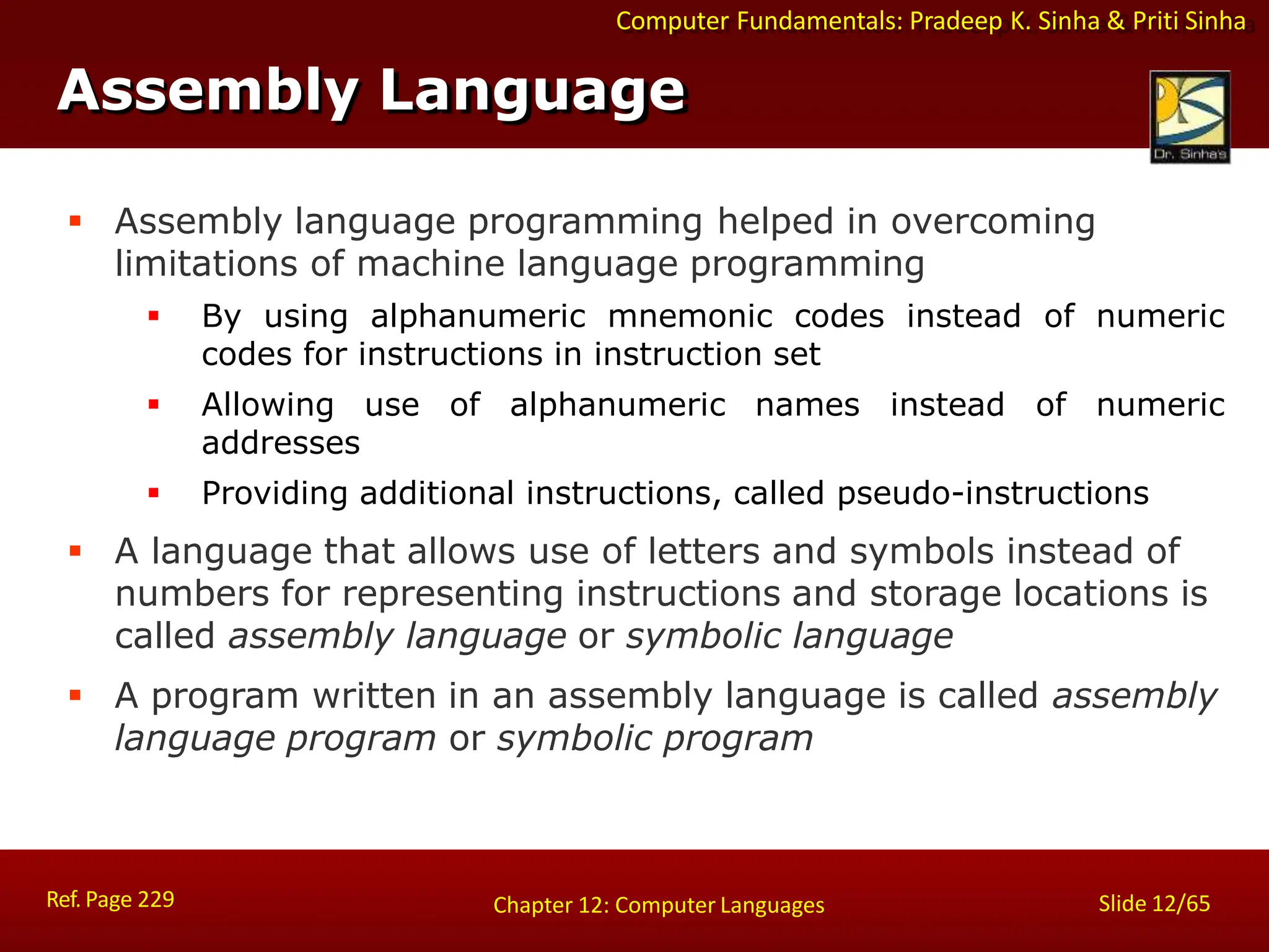 Computer Fundamentals: Pradeep K. Sinha & Priti Sinha
Assembly Language
Ref. Page 229 Slide 12/65
Chapter 12: Computer Languages
 Assembly language programming helped in overcoming
limitations of machine language programming
 By using alphanumeric mnemonic codes instead of numeric
codes for instructions in instruction set
 Allowing use of alphanumeric names instead of numeric
addresses
 Providing additional instructions, called pseudo-instructions
 A language that allows use of letters and symbols instead of
numbers for representing instructions and storage locations is
called assembly language or symbolic language
 A program written in an assembly language is called assembly
language program or symbolic program
 