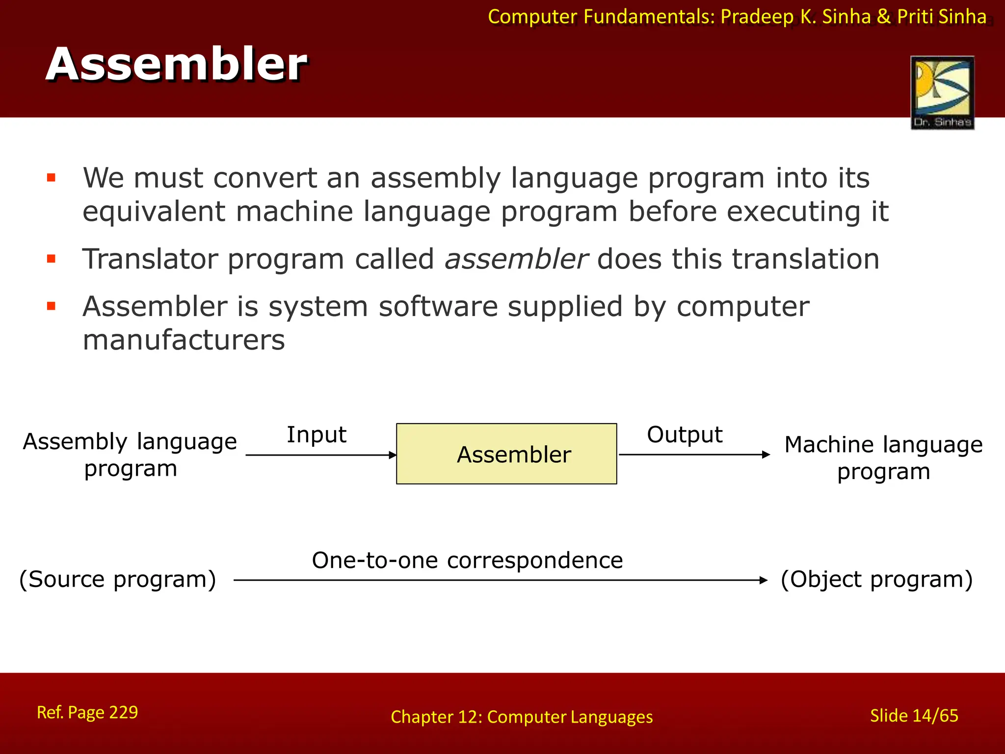 Computer Fundamentals: Pradeep K. Sinha & Priti Sinha
Assembler
 We must convert an assembly language program into its
equivalent machine language program before executing it
 Translator program called assembler does this translation
 Assembler is system software supplied by computer
manufacturers
Assembly language
program
(Source program)
One-to-one correspondence
(Object program)
Machine language
program
Input Output
Assembler
Ref. Page 229 Slide 14/65
Chapter 12: Computer Languages
 