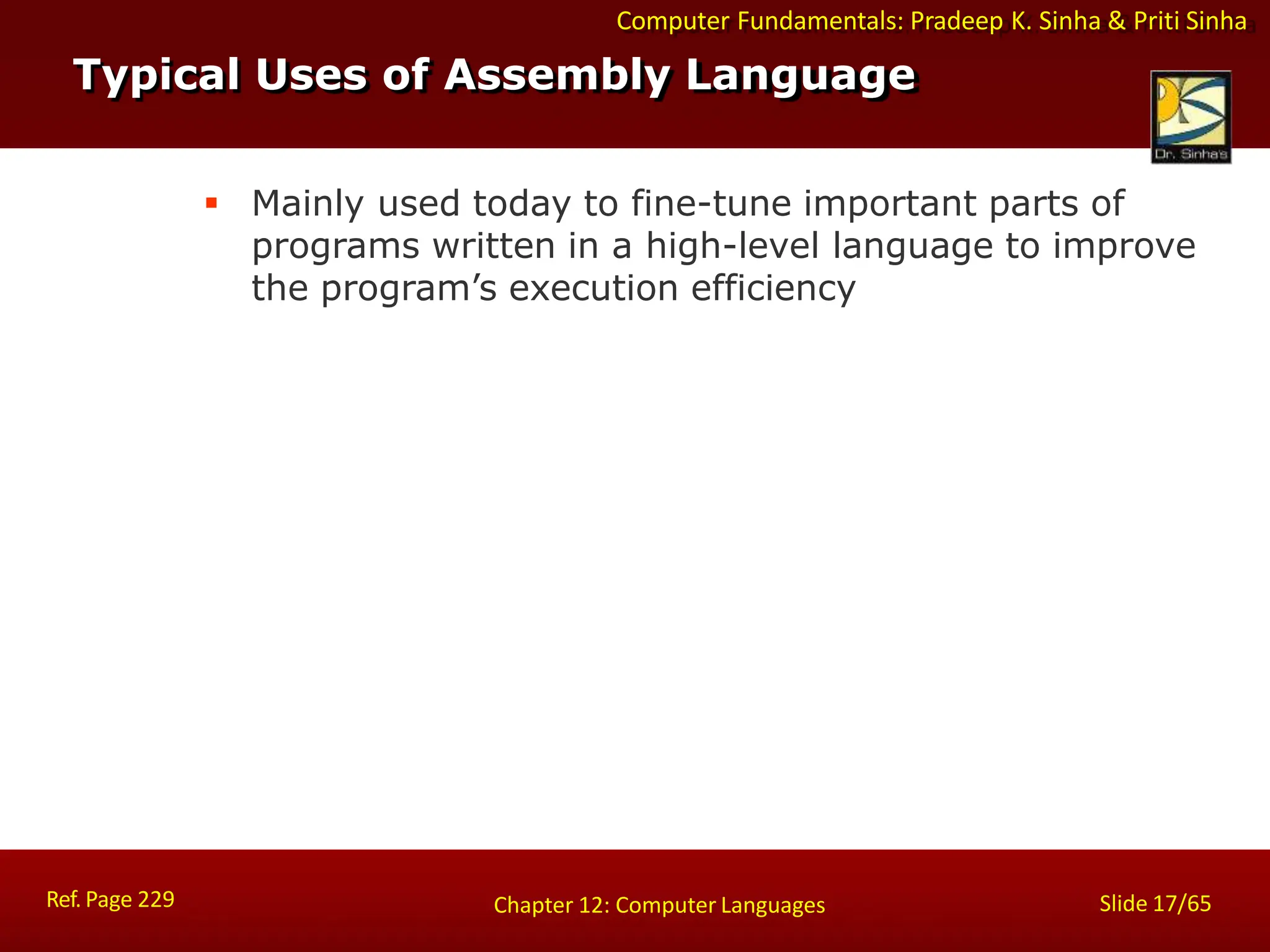 Computer Fundamentals: Pradeep K. Sinha & Priti Sinha
 Mainly used today to fine-tune important parts of
programs written in a high-level language to improve
the program’s execution efficiency
Typical Uses of Assembly Language
Ref. Page 229 Slide 17/65
Chapter 12: Computer Languages
 
