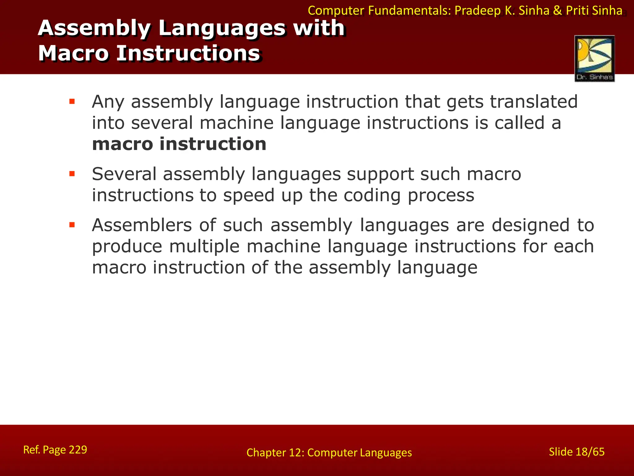 Computer Fundamentals: Pradeep K. Sinha & Priti Sinha
Assembly Languages with
Macro Instructions
Ref. Page 229 Slide 18/65
Chapter 12: Computer Languages
 Any assembly language instruction that gets translated
into several machine language instructions is called a
macro instruction
 Several assembly languages support such macro
instructions to speed up the coding process
 Assemblers of such assembly languages are designed to
produce multiple machine language instructions for each
macro instruction of the assembly language
 