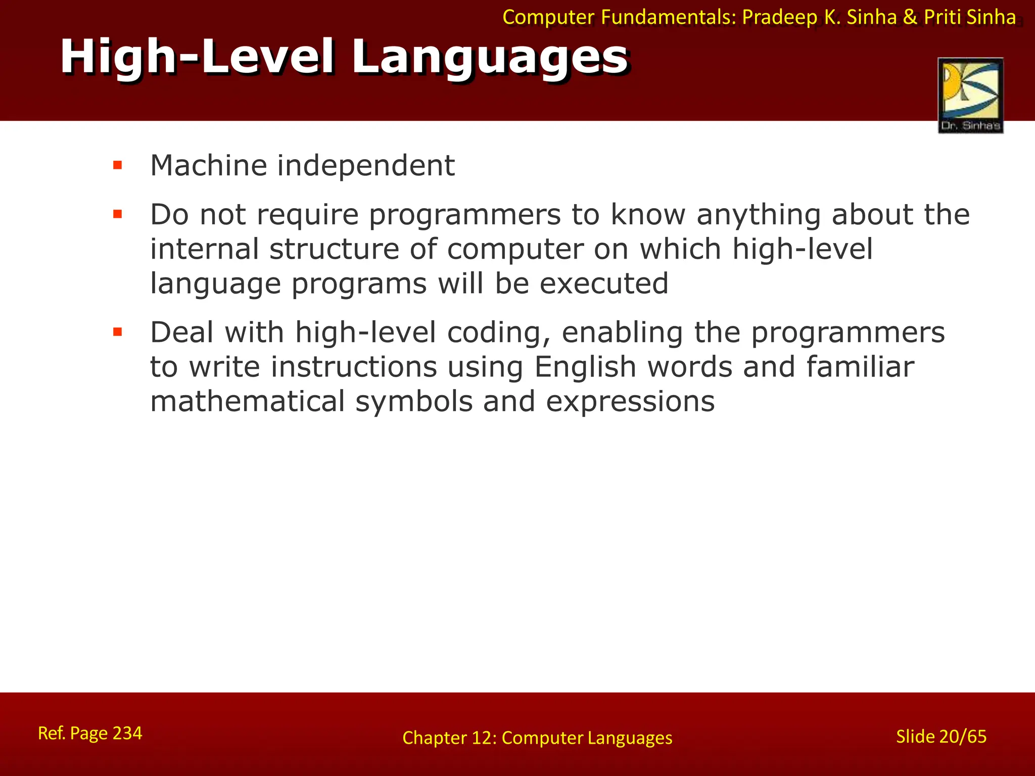 Computer Fundamentals: Pradeep K. Sinha & Priti Sinha
High-Level Languages
Ref. Page 234 Slide 20/65
Chapter 12: Computer Languages
 Machine independent
 Do not require programmers to know anything about the
internal structure of computer on which high-level
language programs will be executed
 Deal with high-level coding, enabling the programmers
to write instructions using English words and familiar
mathematical symbols and expressions
 