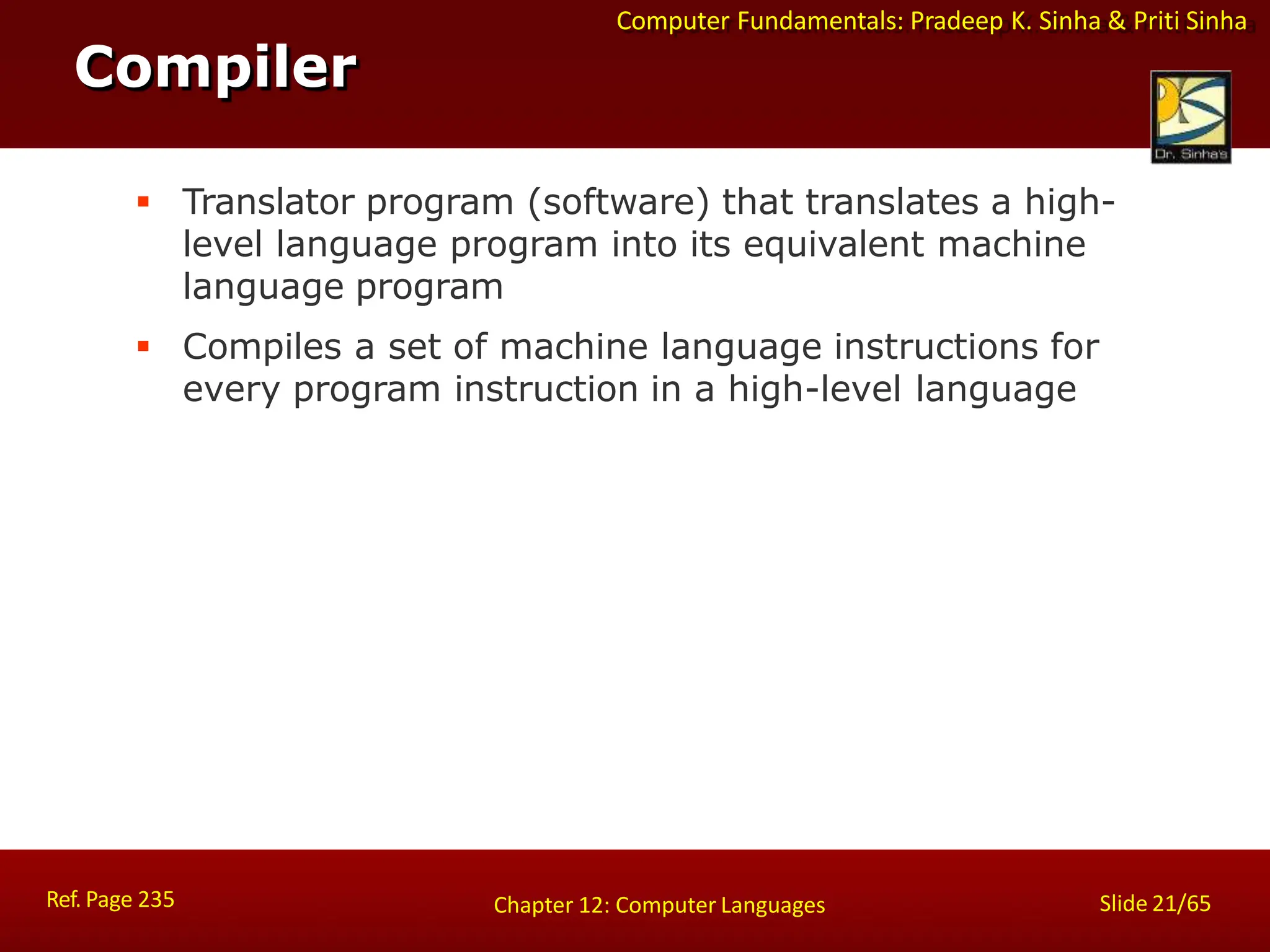 Computer Fundamentals: Pradeep K. Sinha & Priti Sinha
 Translator program (software) that translates a high-
level language program into its equivalent machine
language program
 Compiles a set of machine language instructions for
every program instruction in a high-level language
Compiler
Ref. Page 235 Slide 21/65
Chapter 12: Computer Languages
 