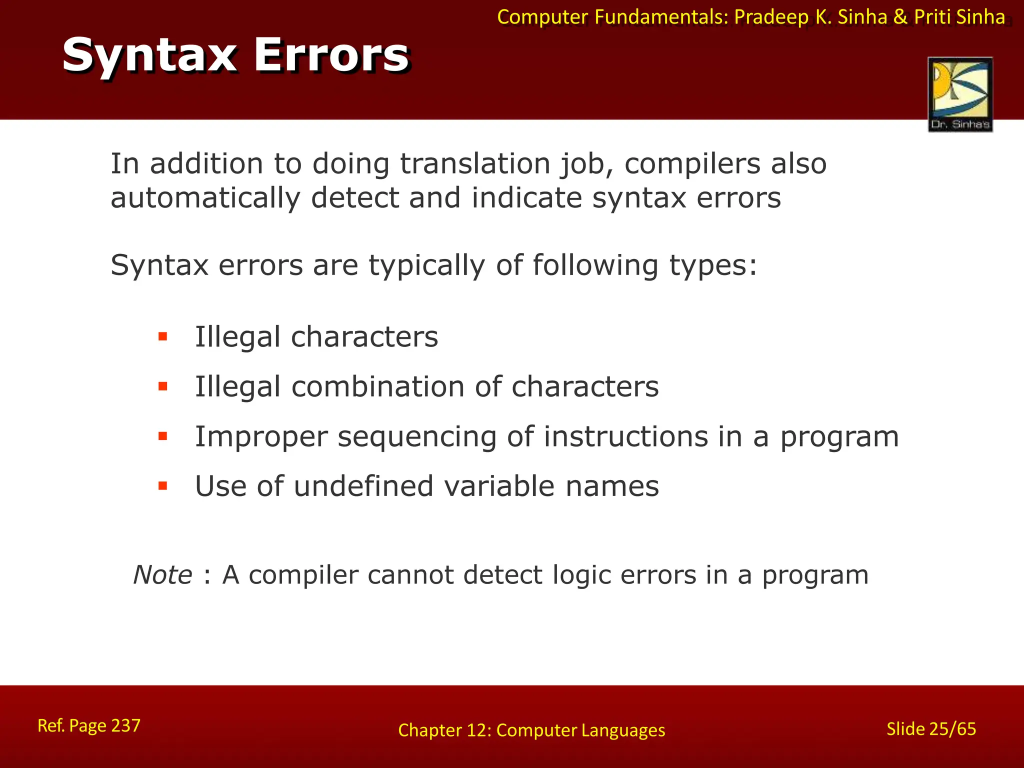 Computer Fundamentals: Pradeep K. Sinha & Priti Sinha
Syntax Errors
Ref. Page 237 Slide 25/65
Chapter 12: Computer Languages
In addition to doing translation job, compilers also
automatically detect and indicate syntax errors
Syntax errors are typically of following types:
 Illegal characters
 Illegal combination of characters
 Improper sequencing of instructions in a program
 Use of undefined variable names
Note : A compiler cannot detect logic errors in a program
 