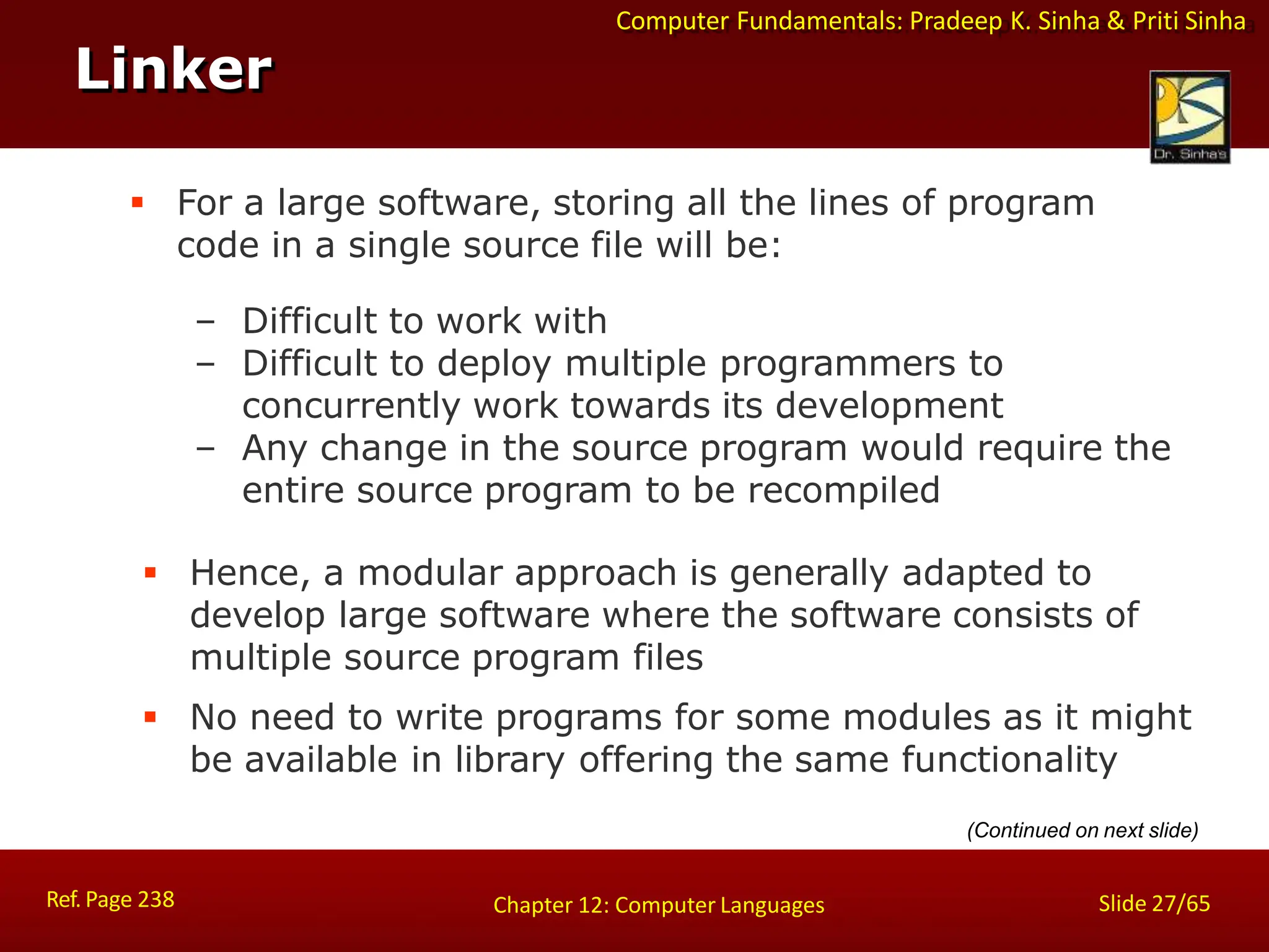 Computer Fundamentals: Pradeep K. Sinha & Priti Sinha
 For a large software, storing all the lines of program
code in a single source file will be:
– Difficult to work with
– Difficult to deploy multiple programmers to
concurrently work towards its development
– Any change in the source program would require the
entire source program to be recompiled
 Hence, a modular approach is generally adapted to
develop large software where the software consists of
multiple source program files
 No need to write programs for some modules as it might
be available in library offering the same functionality
Linker
Ref. Page 238 Slide 27/65
Chapter 12: Computer Languages
(Continued on next slide)
 