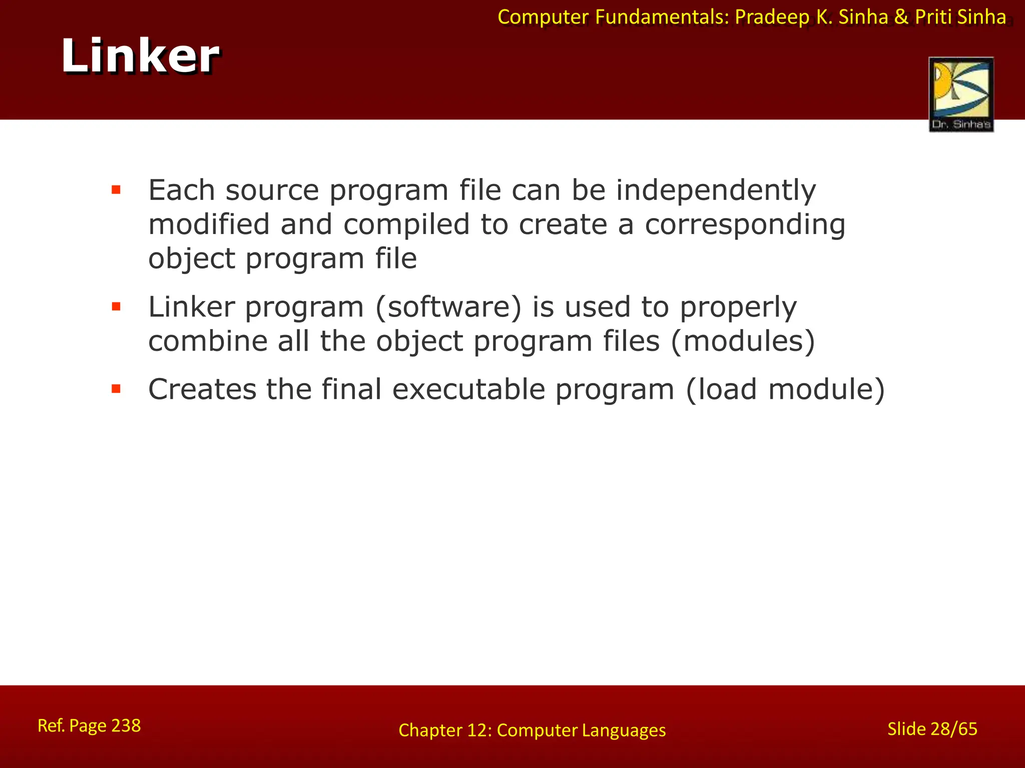 Computer Fundamentals: Pradeep K. Sinha & Priti Sinha
Linker
Ref. Page 238 Slide 28/65
Chapter 12: Computer Languages
 Each source program file can be independently
modified and compiled to create a corresponding
object program file
 Linker program (software) is used to properly
combine all the object program files (modules)
 Creates the final executable program (load module)
 
