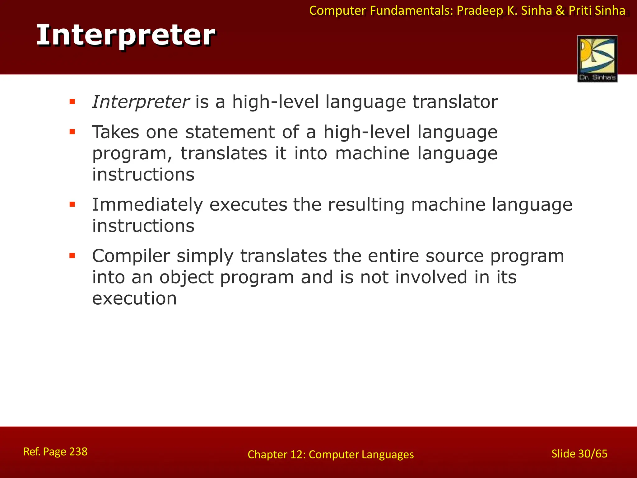 Computer Fundamentals: Pradeep K. Sinha & Priti Sinha
 Interpreter is a high-level language translator
 Takes one statement of a high-level language
program, translates it into machine language
instructions
 Immediately executes the resulting machine language
instructions
 Compiler simply translates the entire source program
into an object program and is not involved in its
execution
Interpreter
Ref. Page 238 Slide 30/65
Chapter 12: Computer Languages
 