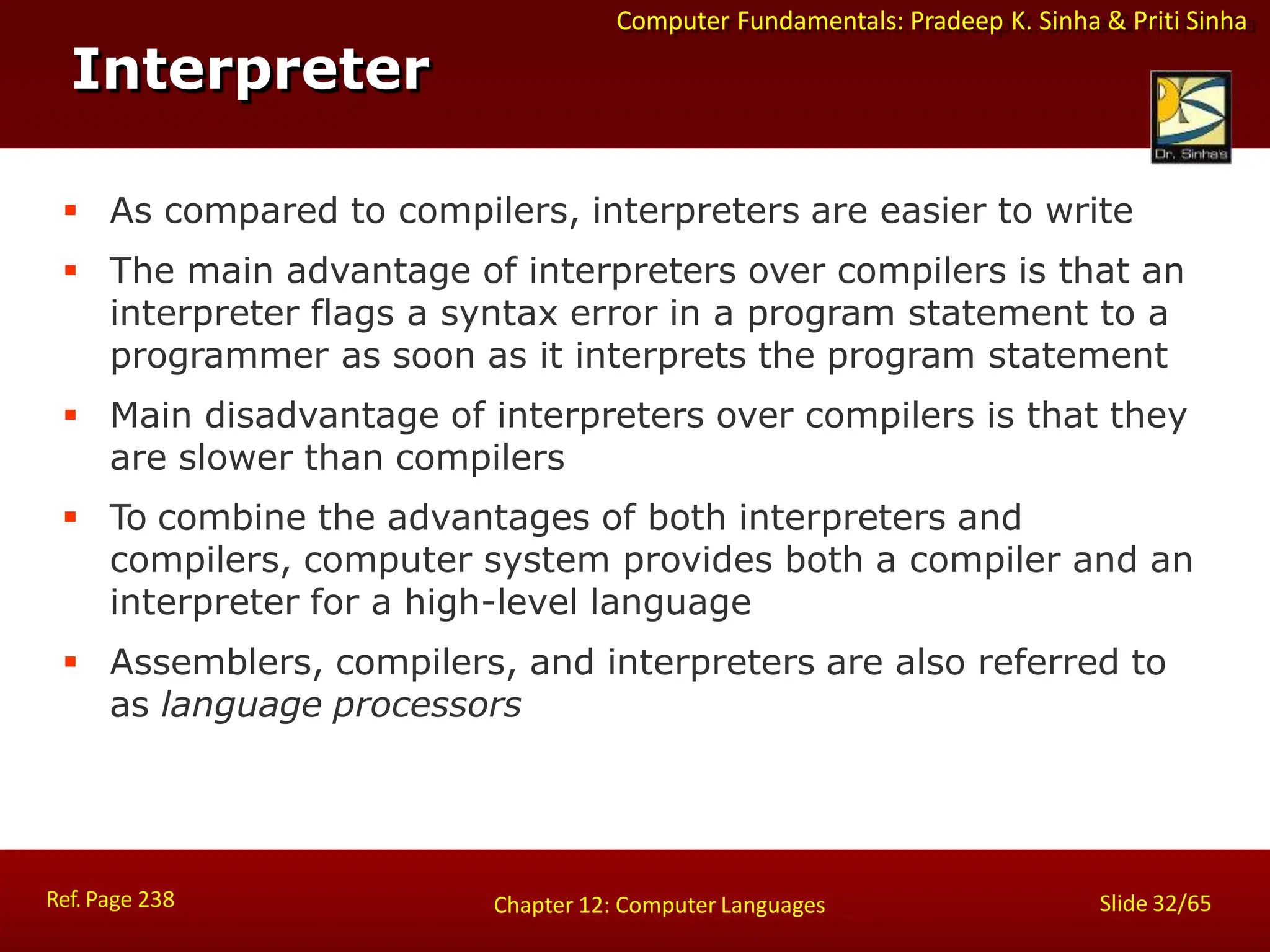 Computer Fundamentals: Pradeep K. Sinha & Priti Sinha
Interpreter
Ref. Page 238 Slide 32/65
Chapter 12: Computer Languages
 As compared to compilers, interpreters are easier to write
 The main advantage of interpreters over compilers is that an
interpreter flags a syntax error in a program statement to a
programmer as soon as it interprets the program statement
 Main disadvantage of interpreters over compilers is that they
are slower than compilers
 To combine the advantages of both interpreters and
compilers, computer system provides both a compiler and an
interpreter for a high-level language
 Assemblers, compilers, and interpreters are also referred to
as language processors
 