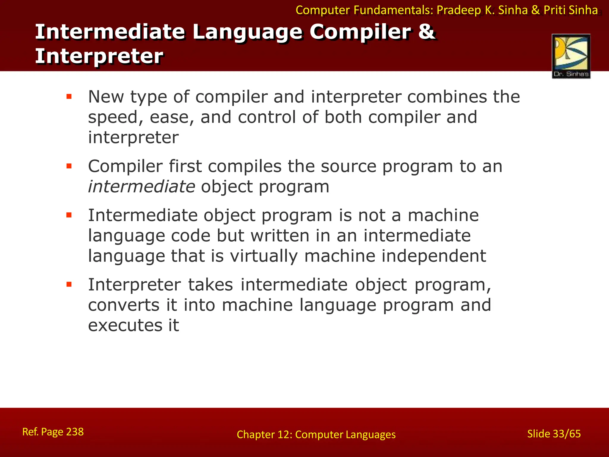 Computer Fundamentals: Pradeep K. Sinha & Priti Sinha
Intermediate Language Compiler &
Interpreter
Ref. Page 238 Slide 33/65
Chapter 12: Computer Languages
 New type of compiler and interpreter combines the
speed, ease, and control of both compiler and
interpreter
 Compiler first compiles the source program to an
intermediate object program
 Intermediate object program is not a machine
language code but written in an intermediate
language that is virtually machine independent
 Interpreter takes intermediate object program,
converts it into machine language program and
executes it
 