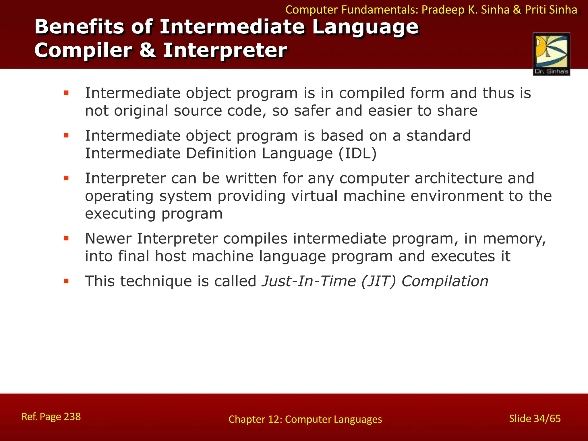 Computer Fundamentals: Pradeep K. Sinha & Priti Sinha
Benefits of Intermediate Language
Compiler & Interpreter
Ref. Page 238 Slide 34/65
Chapter 12: Computer Languages
 Intermediate object program is in compiled form and thus is
not original source code, so safer and easier to share
 Intermediate object program is based on a standard
Intermediate Definition Language (IDL)
 Interpreter can be written for any computer architecture and
operating system providing virtual machine environment to the
executing program
 Newer Interpreter compiles intermediate program, in memory,
into final host machine language program and executes it
 This technique is called Just-In-Time (JIT) Compilation
 