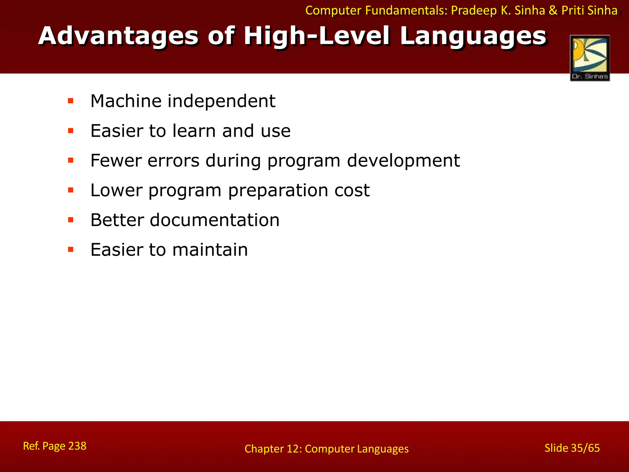 Computer Fundamentals: Pradeep K. Sinha & Priti Sinha
Advantages of High-Level Languages
Ref. Page 238 Slide 35/65
Chapter 12: Computer Languages
 Machine independent
 Easier to learn and use
 Fewer errors during program development
 Lower program preparation cost
 Better documentation
 Easier to maintain
 