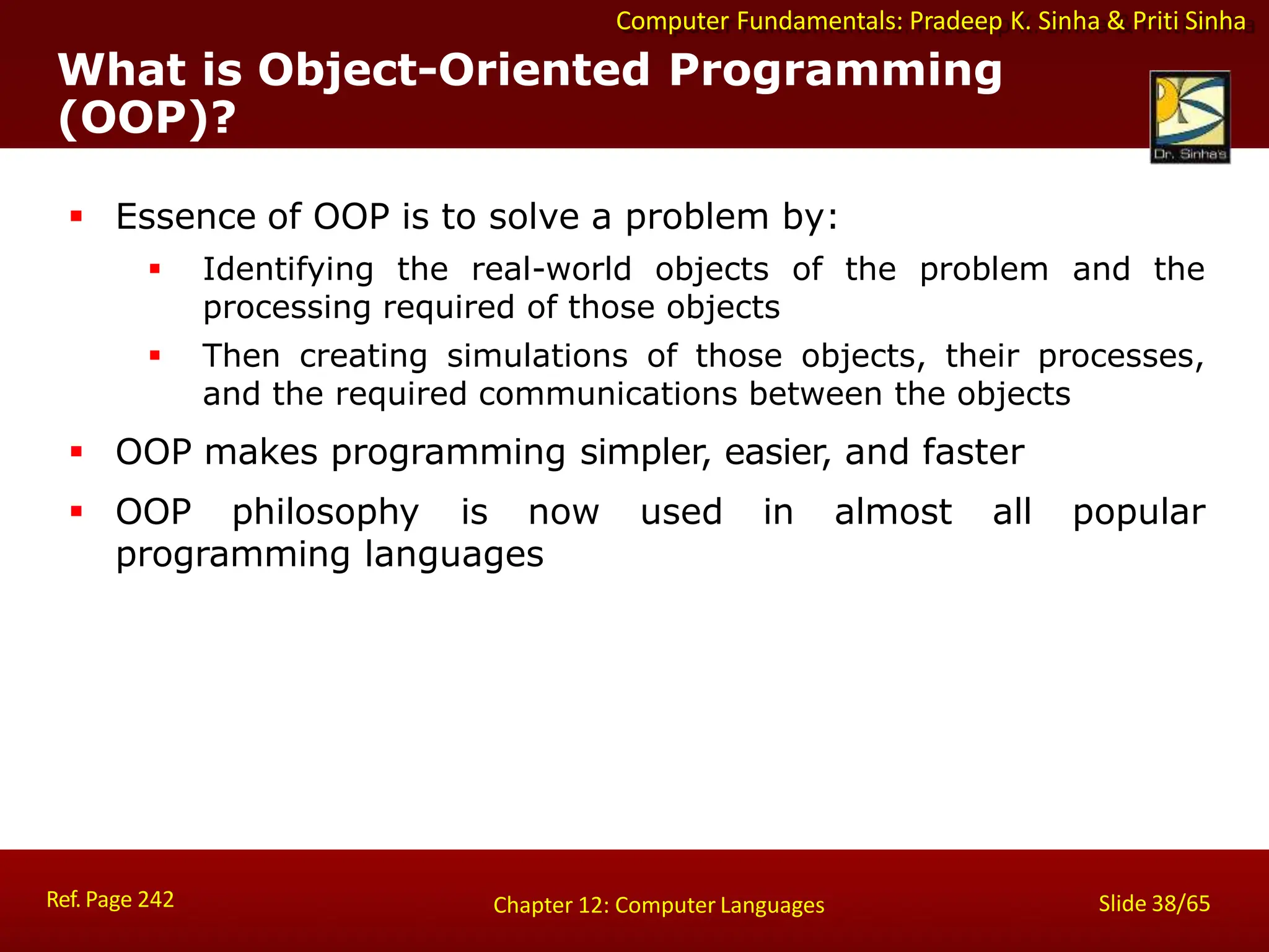 Computer Fundamentals: Pradeep K. Sinha & Priti Sinha
What is Object-Oriented Programming
(OOP)?
Ref. Page 242 Slide 38/65
Chapter 12: Computer Languages
 Essence of OOP is to solve a problem by:
 Identifying the real-world objects of the problem and the
processing required of those objects
 Then creating simulations of those objects, their processes,
and the required communications between the objects
 OOP makes programming simpler, easier, and faster
 OOP philosophy is now used in almost all popular
programming languages
 