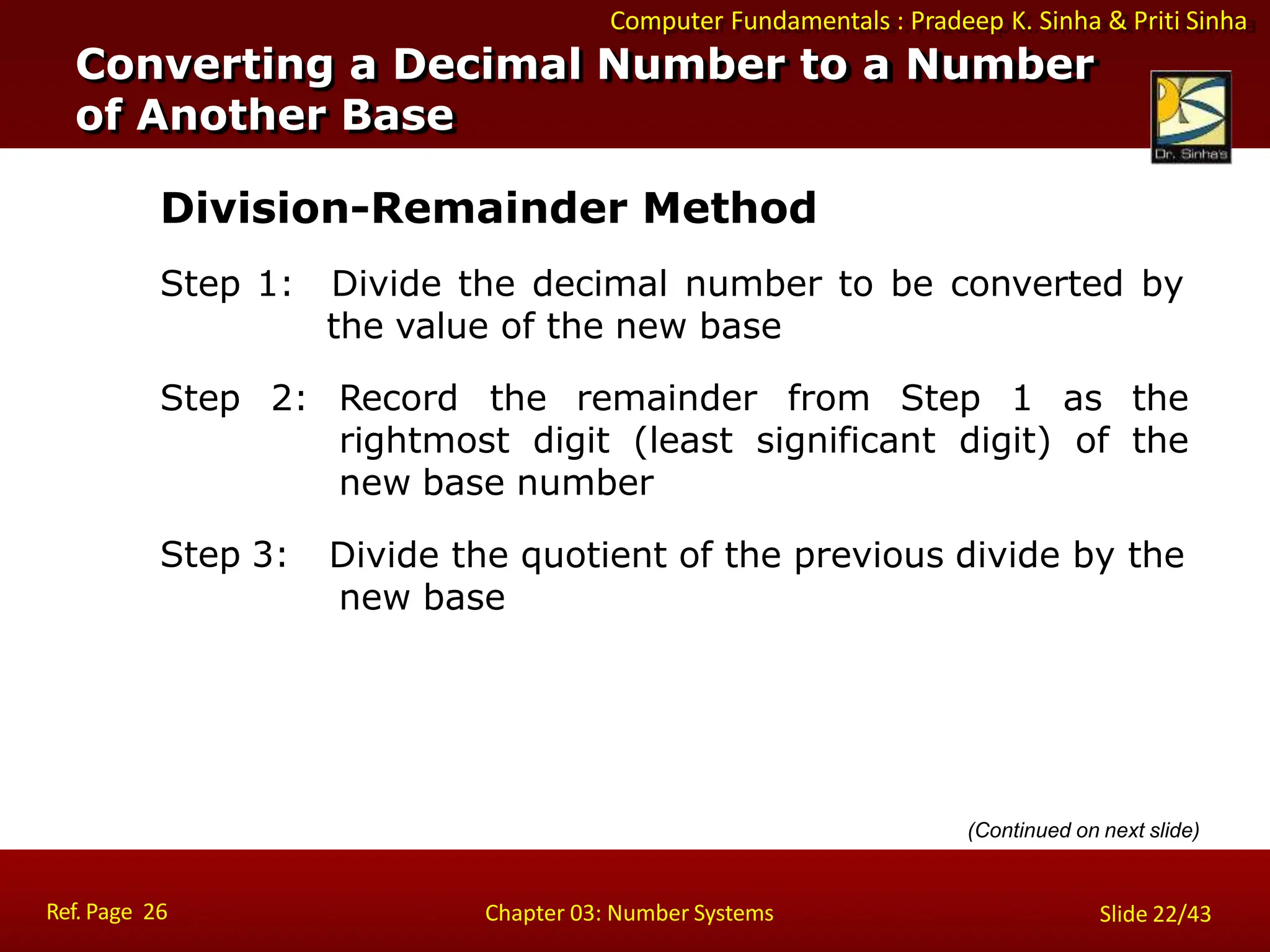 Computer Fundamentals : Pradeep K. Sinha & Priti Sinha
Division-Remainder Method
Step 1: Divide the decimal number to be converted by
the value of the new base
Step 2: Record the remainder from Step 1 as the
rightmost digit (least significant digit) of the
new base number
Divide the quotient of the previous divide by the
new base
Step 3:
Converting a Decimal Number to a Number
of Another Base
Ref. Page 26 Chapter 03: Number Systems Slide 22/43
(Continued on next slide)
 