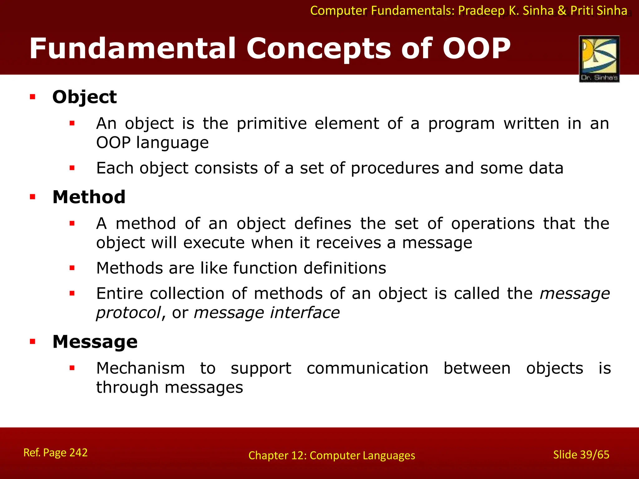 Computer Fundamentals: Pradeep K. Sinha & Priti Sinha
Fundamental Concepts of OOP
Ref. Page 242 Slide 39/65
Chapter 12: Computer Languages
 Object
 An object is the primitive element of a program written in an
OOP language
 Each object consists of a set of procedures and some data
 Method
 A method of an object defines the set of operations that the
object will execute when it receives a message
 Methods are like function definitions
 Entire collection of methods of an object is called the message
protocol, or message interface
 Message
 Mechanism to support communication between objects is
through messages
 