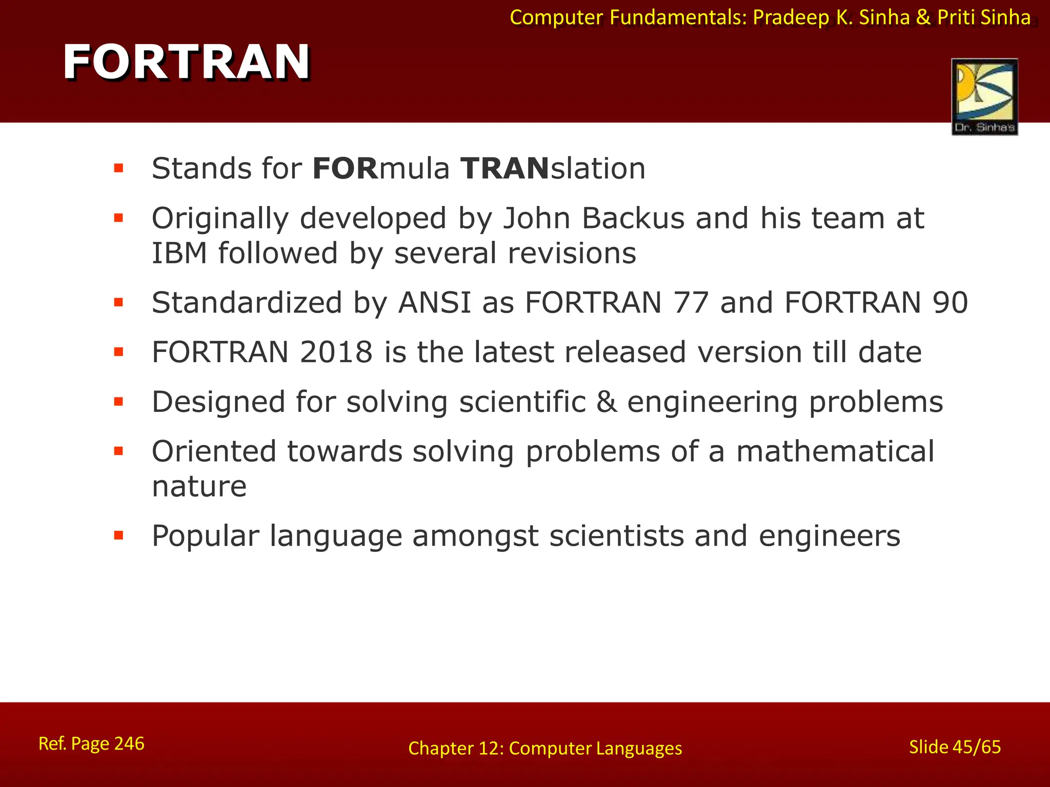 Computer Fundamentals: Pradeep K. Sinha & Priti Sinha
 Stands for FORmula TRANslation
 Originally developed by John Backus and his team at
IBM followed by several revisions
 Standardized by ANSI as FORTRAN 77 and FORTRAN 90
 FORTRAN 2018 is the latest released version till date
 Designed for solving scientific & engineering problems
 Oriented towards solving problems of a mathematical
nature
 Popular language amongst scientists and engineers
FORTRAN
Ref. Page 246 Slide 45/65
Chapter 12: Computer Languages
 