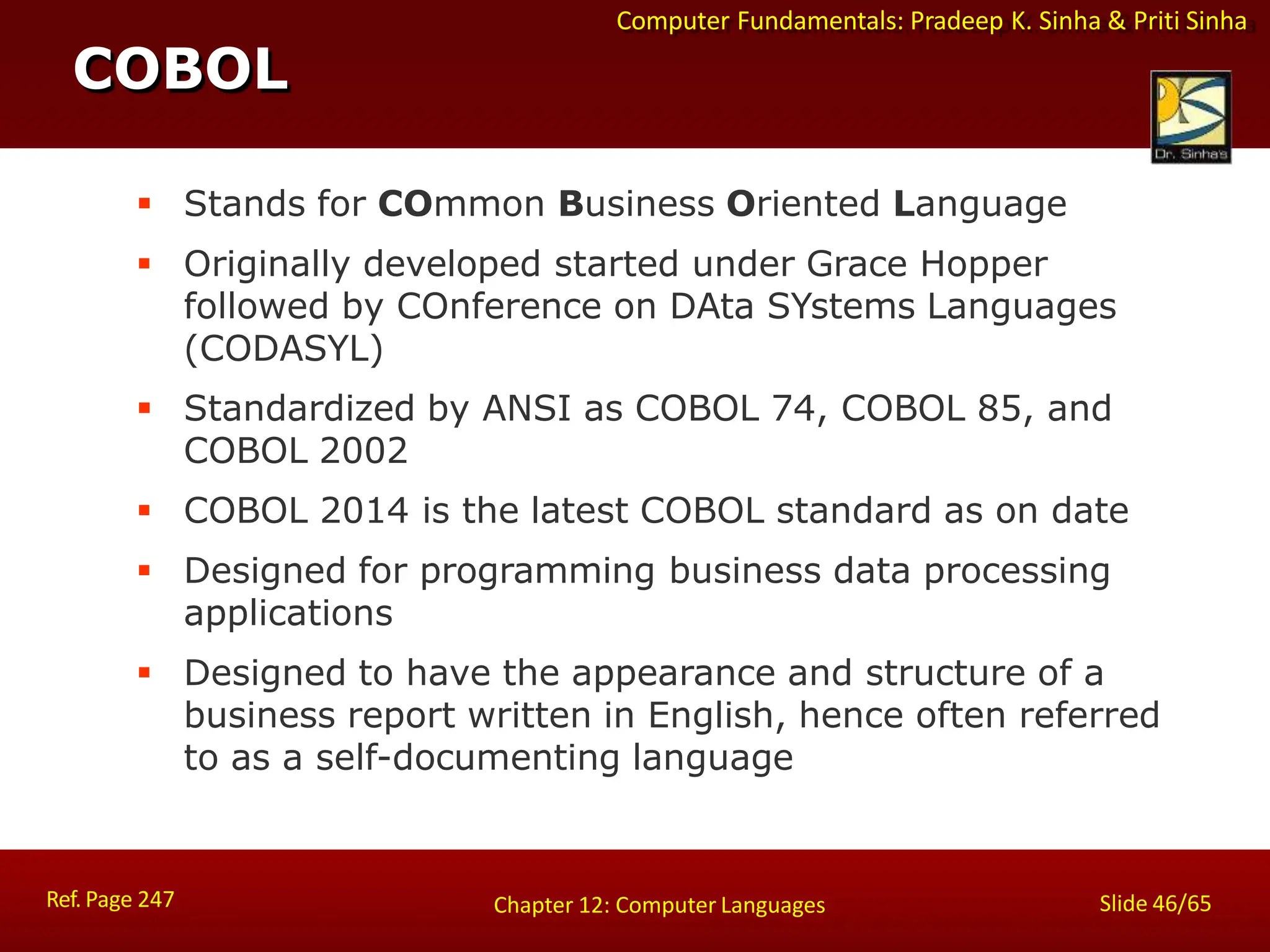 Computer Fundamentals: Pradeep K. Sinha & Priti Sinha
 Stands for COmmon Business Oriented Language
 Originally developed started under Grace Hopper
followed by COnference on DAta SYstems Languages
(CODASYL)
 Standardized by ANSI as COBOL 74, COBOL 85, and
COBOL 2002
 COBOL 2014 is the latest COBOL standard as on date
 Designed for programming business data processing
applications
 Designed to have the appearance and structure of a
business report written in English, hence often referred
to as a self-documenting language
COBOL
Ref. Page 247 Slide 46/65
Chapter 12: Computer Languages
 