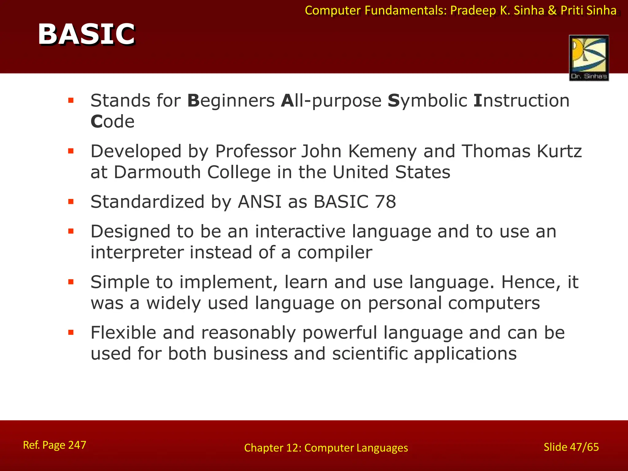 Computer Fundamentals: Pradeep K. Sinha & Priti Sinha
 Stands for Beginners All-purpose Symbolic Instruction
Code
 Developed by Professor John Kemeny and Thomas Kurtz
at Darmouth College in the United States
 Standardized by ANSI as BASIC 78
 Designed to be an interactive language and to use an
interpreter instead of a compiler
 Simple to implement, learn and use language. Hence, it
was a widely used language on personal computers
 Flexible and reasonably powerful language and can be
used for both business and scientific applications
BASIC
Ref. Page 247 Slide 47/65
Chapter 12: Computer Languages
 