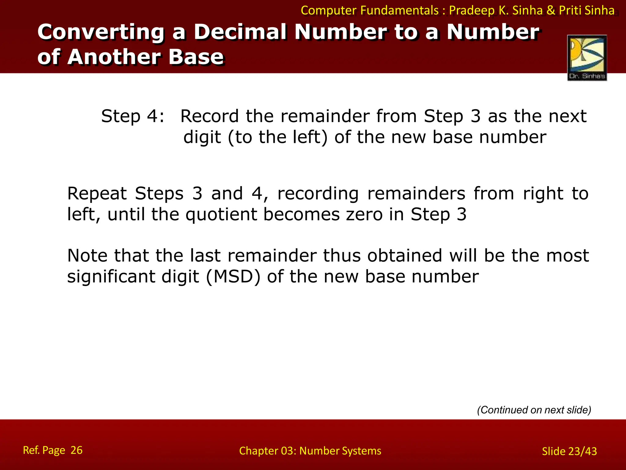 Computer Fundamentals : Pradeep K. Sinha & Priti Sinha
Step 4: Record the remainder from Step 3 as the next
digit (to the left) of the new base number
Repeat Steps 3 and 4, recording remainders from right to
left, until the quotient becomes zero in Step 3
Note that the last remainder thus obtained will be the most
significant digit (MSD) of the new base number
(Continued on next slide)
Converting a Decimal Number to a Number
of Another Base
Ref. Page 26 Chapter 03: Number Systems Slide 23/43
 