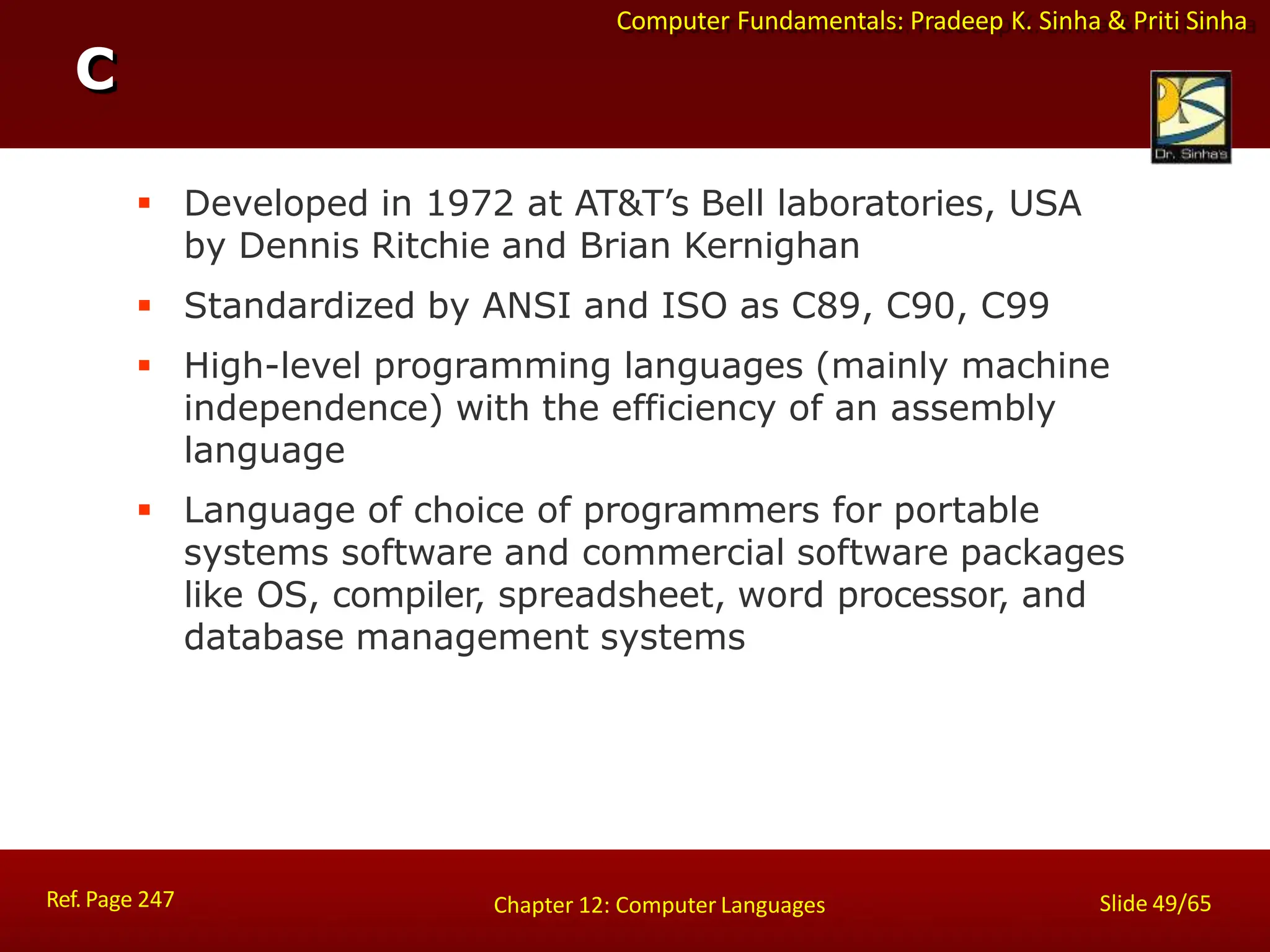 Computer Fundamentals: Pradeep K. Sinha & Priti Sinha
C
Ref. Page 247 Slide 49/65
Chapter 12: Computer Languages
 Developed in 1972 at AT&T’s Bell laboratories, USA
by Dennis Ritchie and Brian Kernighan
 Standardized by ANSI and ISO as C89, C90, C99
 High-level programming languages (mainly machine
independence) with the efficiency of an assembly
language
 Language of choice of programmers for portable
systems software and commercial software packages
like OS, compiler, spreadsheet, word processor, and
database management systems
 