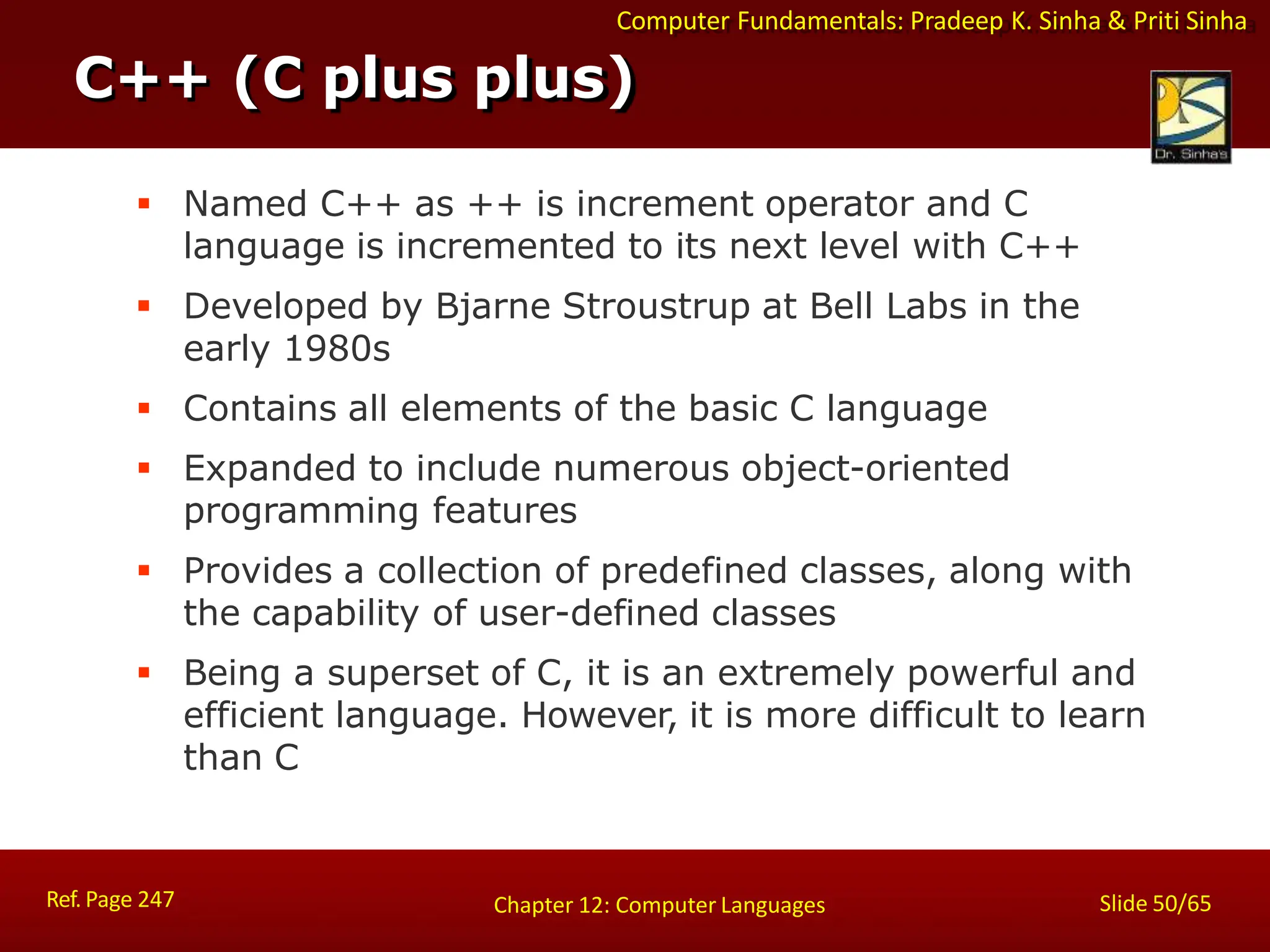 Computer Fundamentals: Pradeep K. Sinha & Priti Sinha
C++ (C plus plus)
Ref. Page 247 Slide 50/65
Chapter 12: Computer Languages
 Named C++ as ++ is increment operator and C
language is incremented to its next level with C++
 Developed by Bjarne Stroustrup at Bell Labs in the
early 1980s
 Contains all elements of the basic C language
 Expanded to include numerous object-oriented
programming features
 Provides a collection of predefined classes, along with
the capability of user-defined classes
 Being a superset of C, it is an extremely powerful and
efficient language. However, it is more difficult to learn
than C
 
