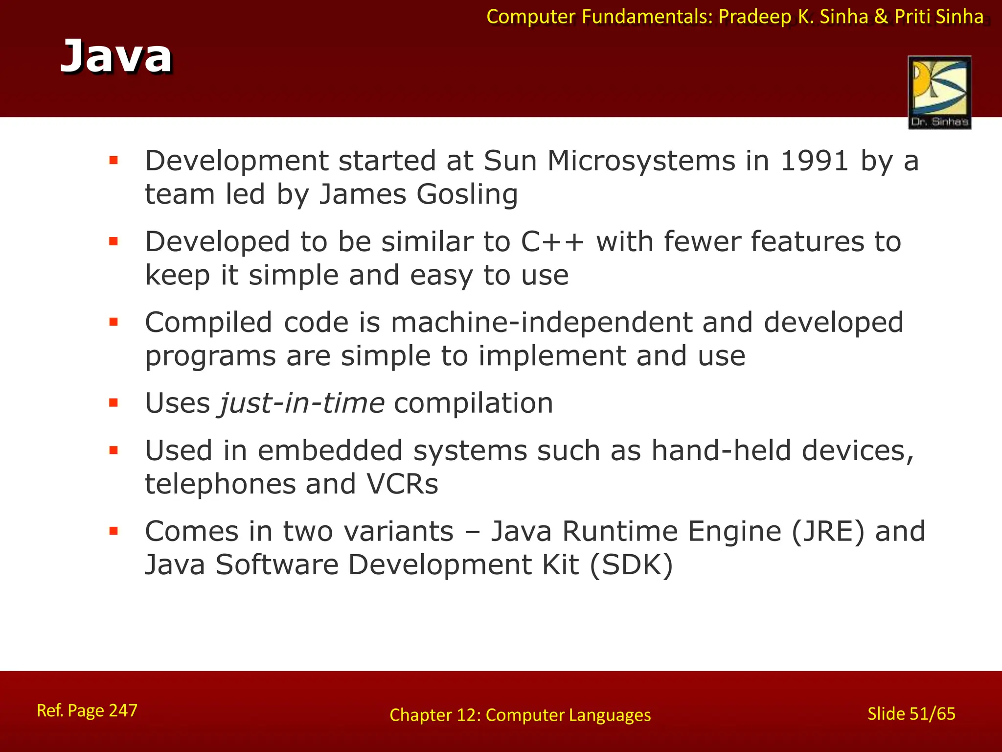 Computer Fundamentals: Pradeep K. Sinha & Priti Sinha
Java
Ref. Page 247 Slide 51/65
Chapter 12: Computer Languages
 Development started at Sun Microsystems in 1991 by a
team led by James Gosling
 Developed to be similar to C++ with fewer features to
keep it simple and easy to use
 Compiled code is machine-independent and developed
programs are simple to implement and use
 Uses just-in-time compilation
 Used in embedded systems such as hand-held devices,
telephones and VCRs
 Comes in two variants – Java Runtime Engine (JRE) and
Java Software Development Kit (SDK)
 