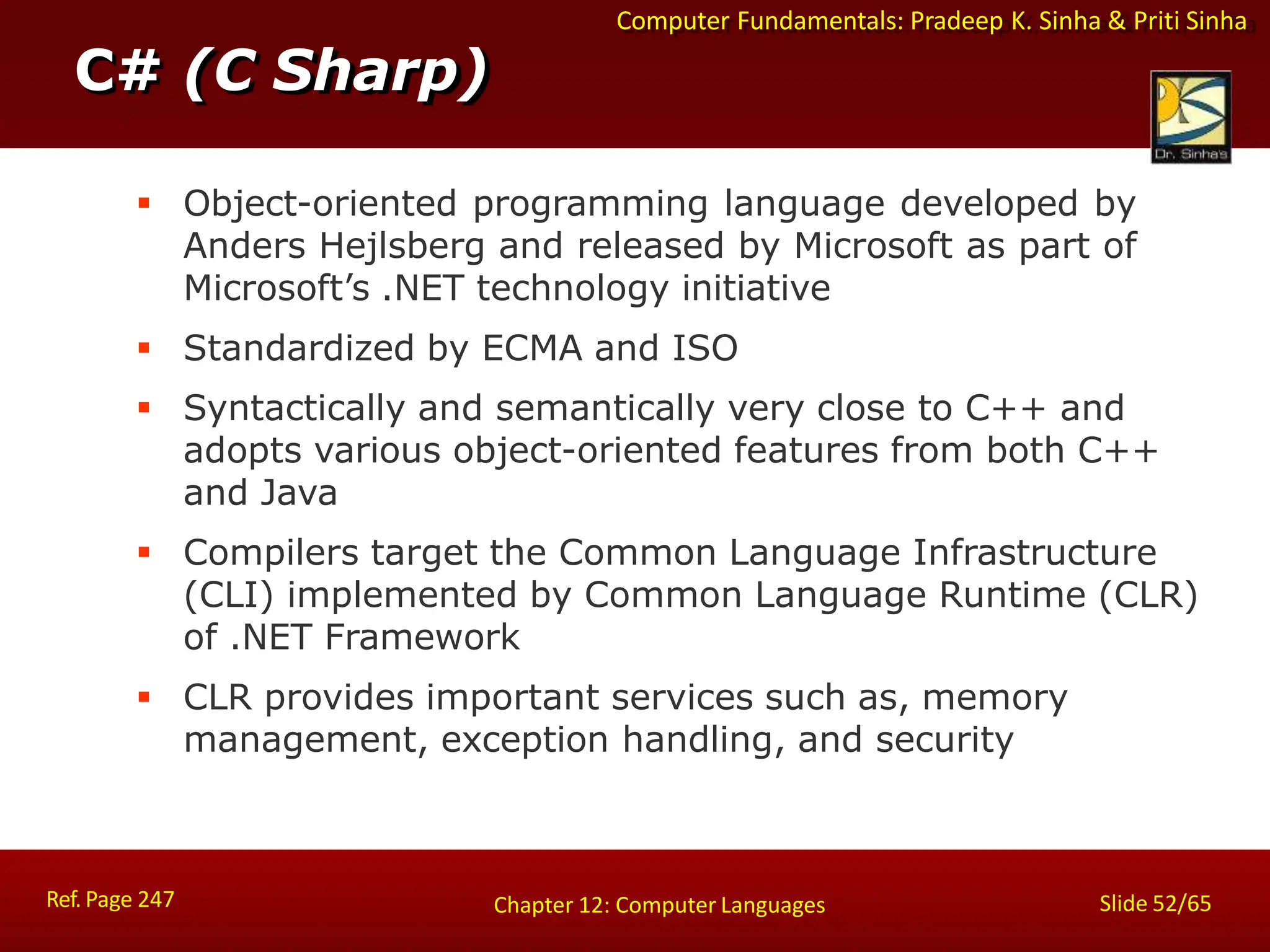 Computer Fundamentals: Pradeep K. Sinha & Priti Sinha
C# (C Sharp)
Ref. Page 247 Slide 52/65
Chapter 12: Computer Languages
 Object-oriented programming language developed by
Anders Hejlsberg and released by Microsoft as part of
Microsoft’s .NET technology initiative
 Standardized by ECMA and ISO
 Syntactically and semantically very close to C++ and
adopts various object-oriented features from both C++
and Java
 Compilers target the Common Language Infrastructure
(CLI) implemented by Common Language Runtime (CLR)
of .NET Framework
 CLR provides important services such as, memory
management, exception handling, and security
 
