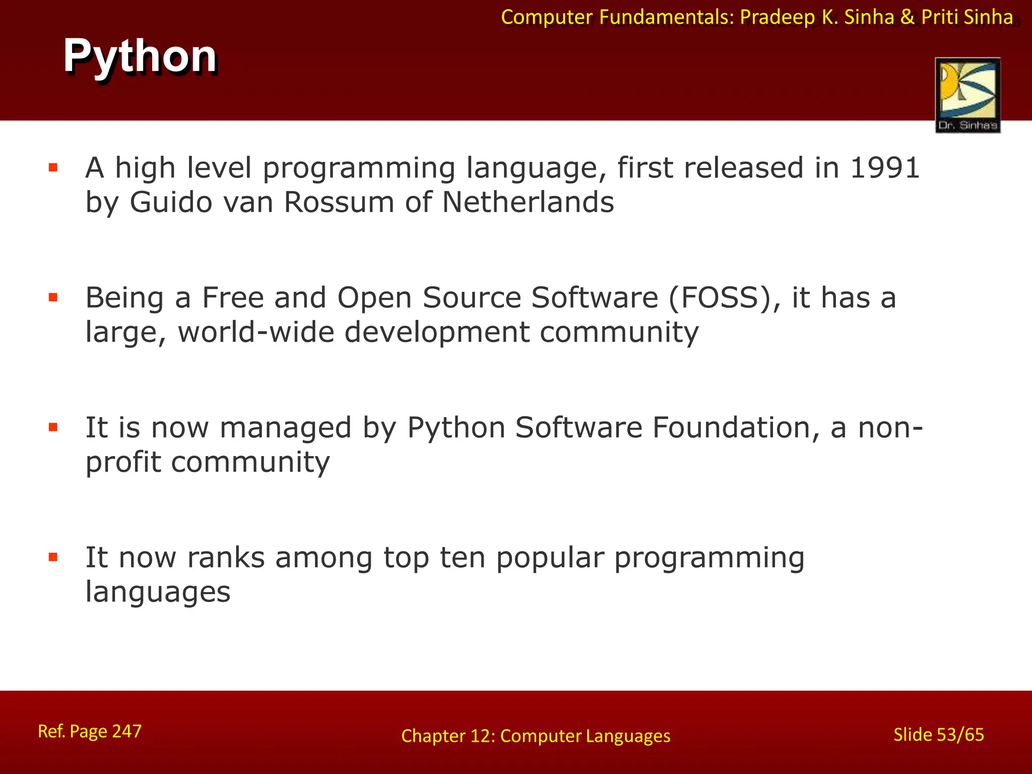 Computer Fundamentals: Pradeep K. Sinha & Priti Sinha
Python
Ref. Page 247 Slide 53/65
Chapter 12: Computer Languages
 A high level programming language, first released in 1991
by Guido van Rossum of Netherlands
 Being a Free and Open Source Software (FOSS), it has a
large, world-wide development community
 It is now managed by Python Software Foundation, a non-
profit community
 It now ranks among top ten popular programming
languages
 