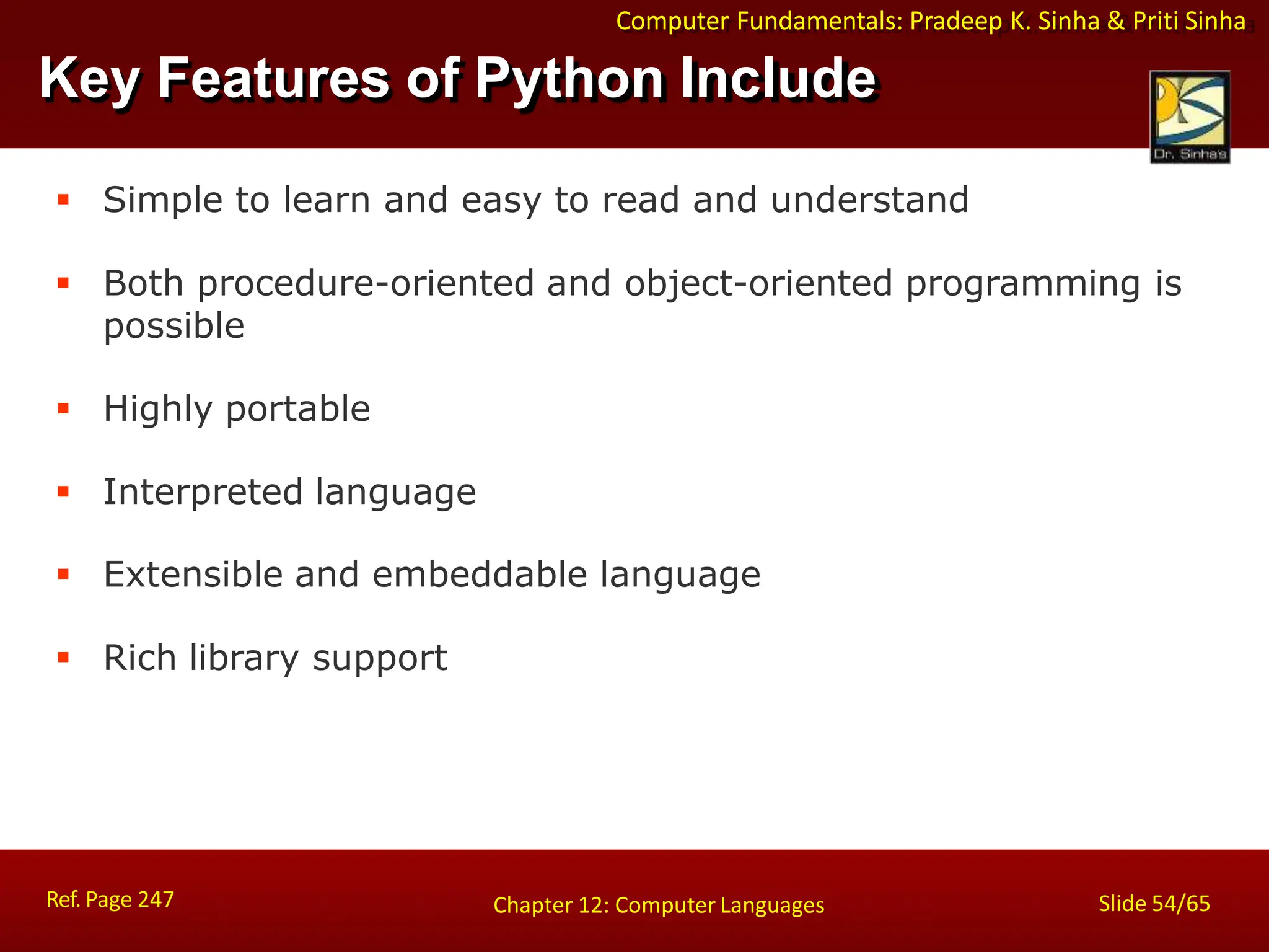Computer Fundamentals: Pradeep K. Sinha & Priti Sinha
Key Features of Python Include
Ref. Page 247 Slide 54/65
Chapter 12: Computer Languages
 Simple to learn and easy to read and understand
 Both procedure-oriented and object-oriented programming is
possible
 Highly portable
 Interpreted language
 Extensible and embeddable language
 Rich library support
 