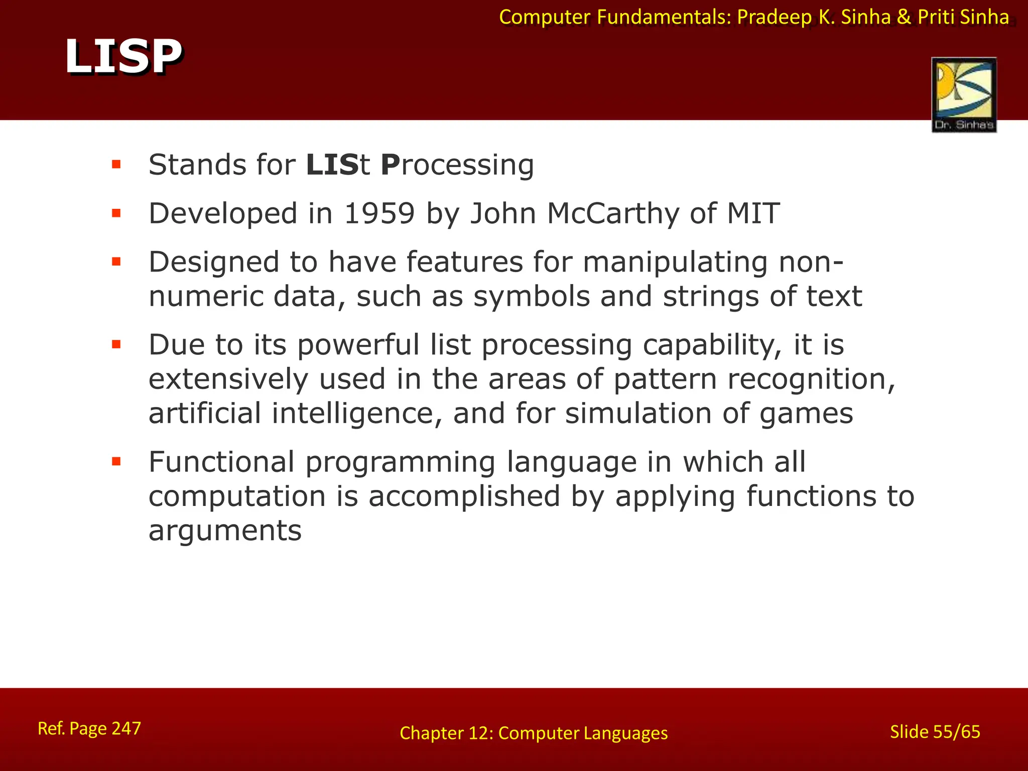 Computer Fundamentals: Pradeep K. Sinha & Priti Sinha
LISP
Ref. Page 247 Slide 55/65
Chapter 12: Computer Languages
 Stands for LISt Processing
 Developed in 1959 by John McCarthy of MIT
 Designed to have features for manipulating non-
numeric data, such as symbols and strings of text
 Due to its powerful list processing capability, it is
extensively used in the areas of pattern recognition,
artificial intelligence, and for simulation of games
 Functional programming language in which all
computation is accomplished by applying functions to
arguments
 