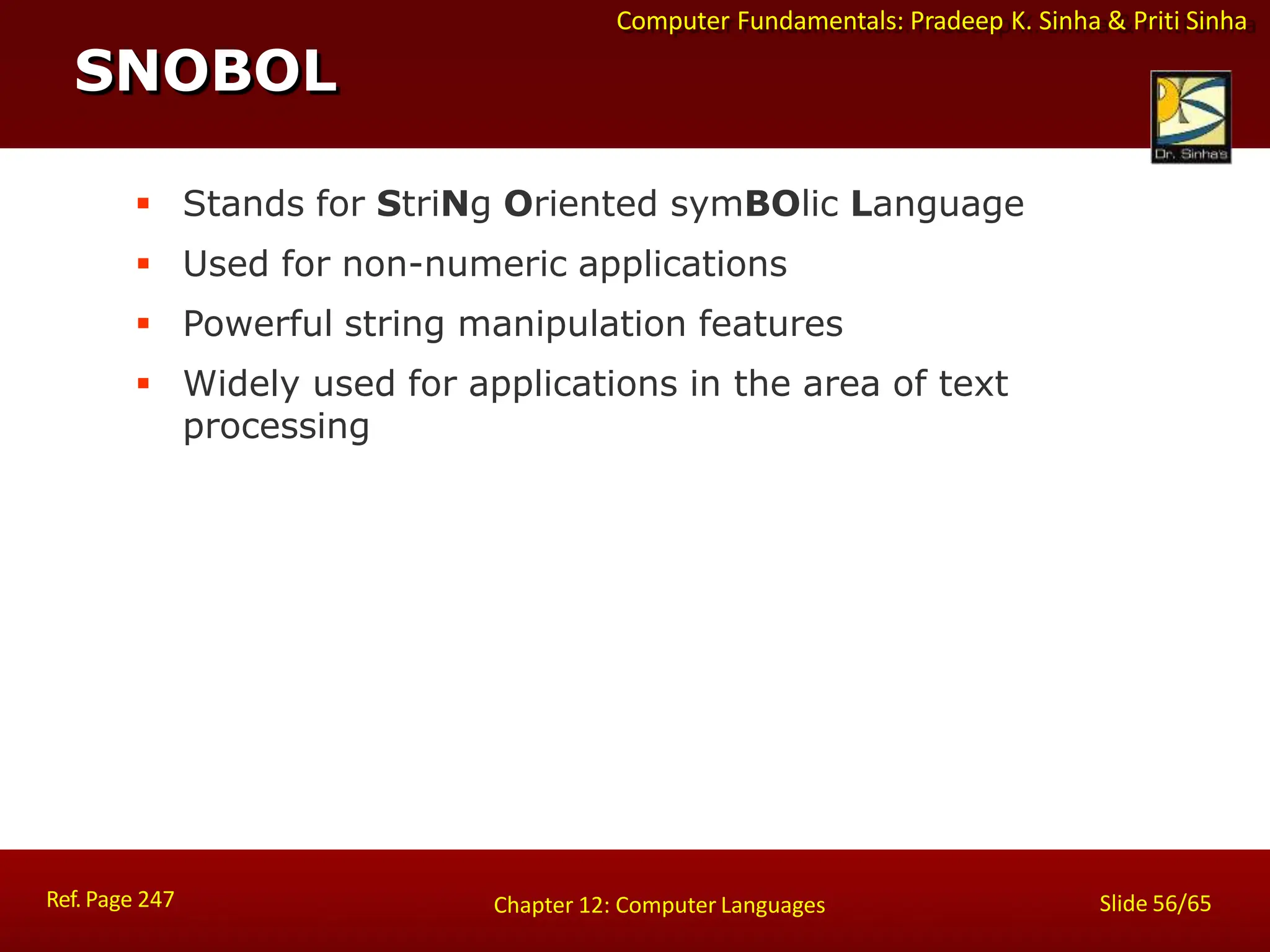 Computer Fundamentals: Pradeep K. Sinha & Priti Sinha
SNOBOL
Ref. Page 247 Slide 56/65
Chapter 12: Computer Languages
 Stands for StriNg Oriented symBOlic Language
 Used for non-numeric applications
 Powerful string manipulation features
 Widely used for applications in the area of text
processing
 