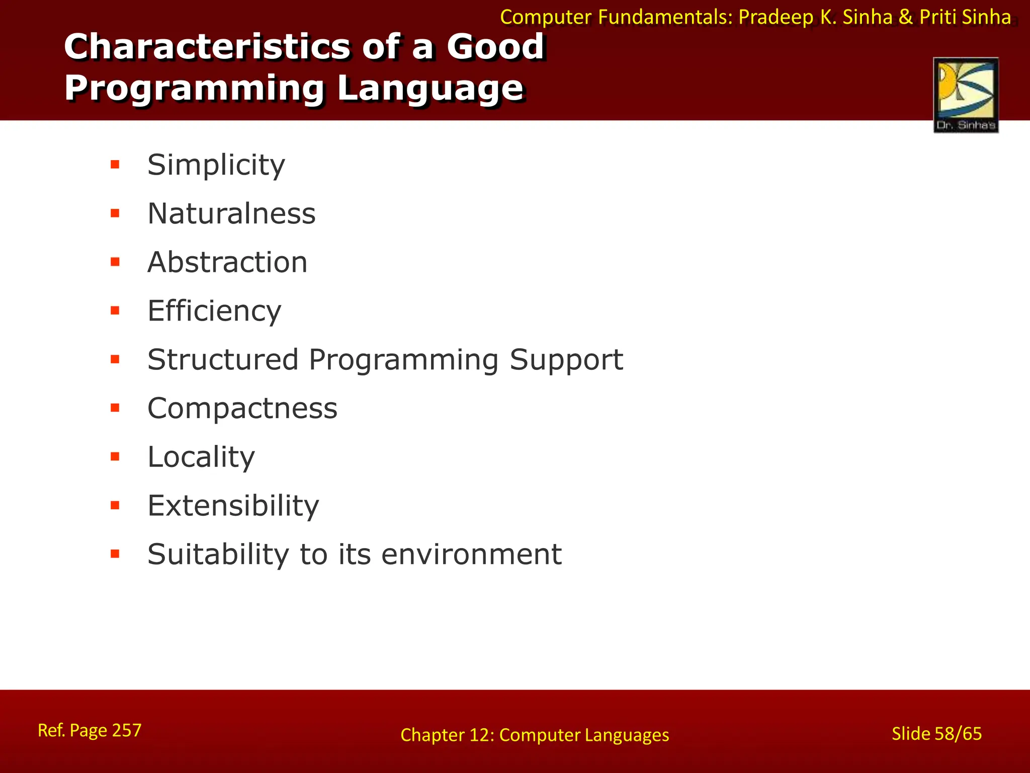 Computer Fundamentals: Pradeep K. Sinha & Priti Sinha
Characteristics of a Good
Programming Language
Ref. Page 257 Slide 58/65
Chapter 12: Computer Languages
 Simplicity
 Naturalness
 Abstraction
 Efficiency
 Structured Programming Support
 Compactness
 Locality
 Extensibility
 Suitability to its environment
 