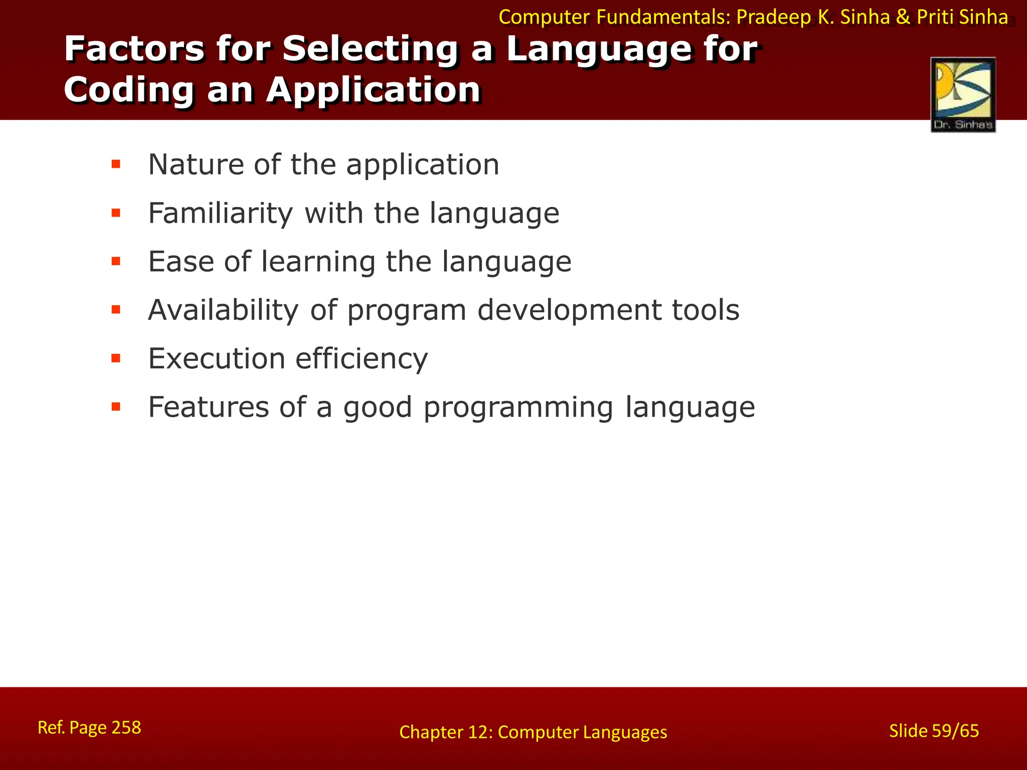 Computer Fundamentals: Pradeep K. Sinha & Priti Sinha
Factors for Selecting a Language for
Coding an Application
Ref. Page 258 Slide 59/65
Chapter 12: Computer Languages
 Nature of the application
 Familiarity with the language
 Ease of learning the language
 Availability of program development tools
 Execution efficiency
 Features of a good programming language
 