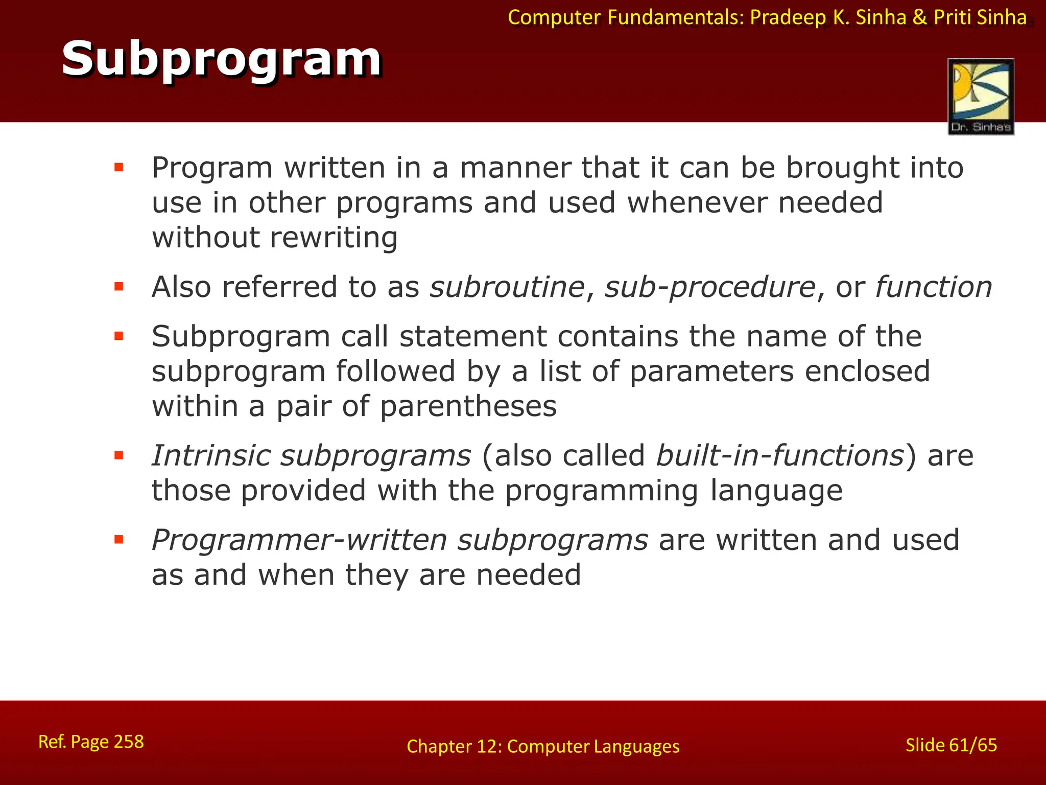 Computer Fundamentals: Pradeep K. Sinha & Priti Sinha
Subprogram
Ref. Page 258 Slide 61/65
Chapter 12: Computer Languages
 Program written in a manner that it can be brought into
use in other programs and used whenever needed
without rewriting
 Also referred to as subroutine, sub-procedure, or function
 Subprogram call statement contains the name of the
subprogram followed by a list of parameters enclosed
within a pair of parentheses
 Intrinsic subprograms (also called built-in-functions) are
those provided with the programming language
 Programmer-written subprograms are written and used
as and when they are needed
 