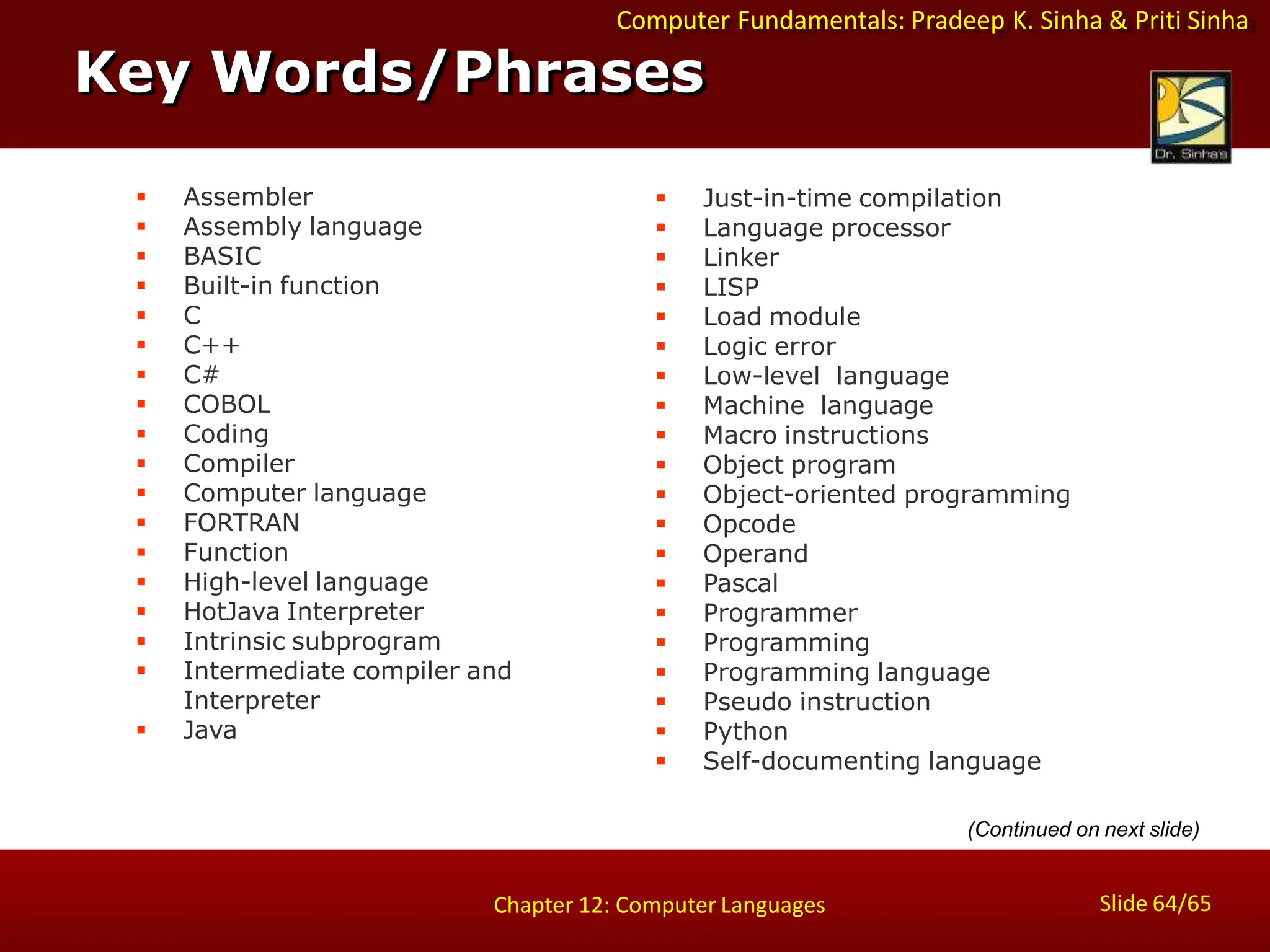 Computer Fundamentals: Pradeep K. Sinha & Priti Sinha
Key Words/Phrases
Slide 64/65
Chapter 12: Computer Languages
 Assembler
 Assembly language
 BASIC
 Built-in function
 C
 C++
 C#
 COBOL
 Coding
 Compiler
 Computer language
 FORTRAN
 Function
 High-level language
 HotJava Interpreter
 Intrinsic subprogram
 Intermediate compiler and
Interpreter
 Java
 Just-in-time compilation
 Language processor
 Linker
 LISP
 Load module
 Logic error
 Low-level language
 Machine language
 Macro instructions
 Object program
 Object-oriented programming
 Opcode
 Operand
 Pascal
 Programmer
 Programming
 Programming language
 Pseudo instruction
 Python
 Self-documenting language
(Continued on next slide)
 