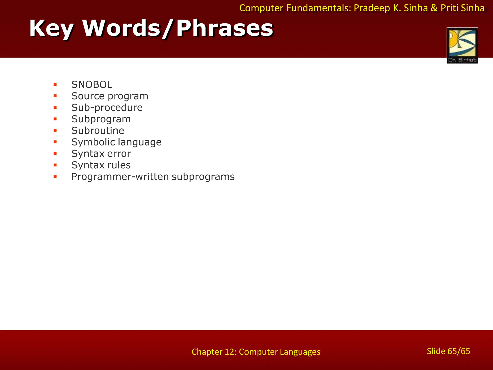 Computer Fundamentals: Pradeep K. Sinha & Priti Sinha
Key Words/Phrases
Slide 65/65
Chapter 12: Computer Languages
 SNOBOL
 Source program
 Sub-procedure
 Subprogram
 Subroutine
 Symbolic language
 Syntax error
 Syntax rules
 Programmer-written subprograms
 