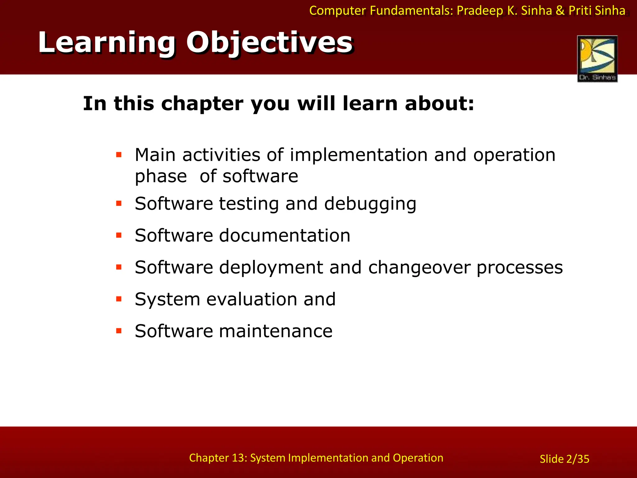 Computer Fundamentals: Pradeep K. Sinha & Priti Sinha
Slide 2/35
Chapter 13: System Implementation and Operation
In this chapter you will learn about:
 Main activities of implementation and operation
phase of software
 Software testing and debugging
 Software documentation
 Software deployment and changeover processes
 System evaluation and
 Software maintenance
Learning Objectives
 