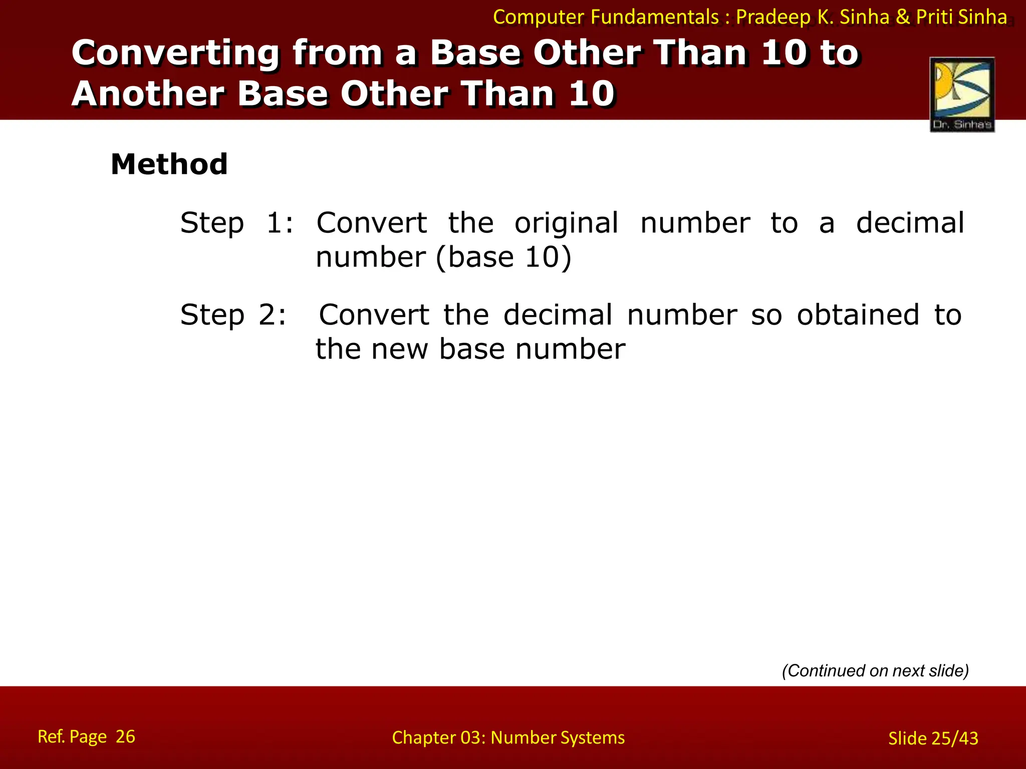 Computer Fundamentals : Pradeep K. Sinha & Priti Sinha
Method
Step 1: Convert the original number to a decimal
number (base 10)
Step 2: Convert the decimal number so obtained to
the new base number
(Continued on next slide)
Converting from a Base Other Than 10 to
Another Base Other Than 10
Ref. Page 26 Chapter 03: Number Systems Slide 25/43
 