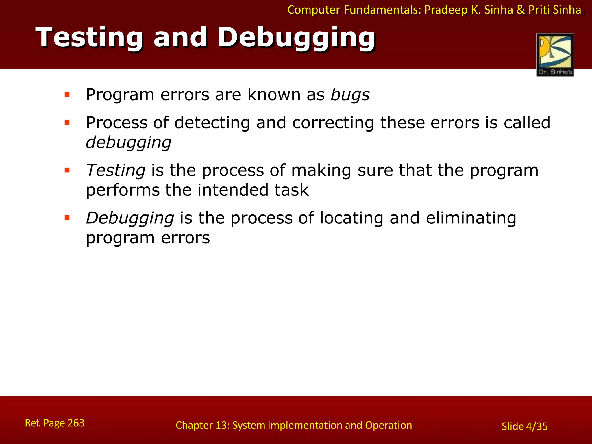 Computer Fundamentals: Pradeep K. Sinha & Priti Sinha
Testing and Debugging
Ref. Page 263 Chapter 13: System Implementation and Operation Slide 4/35
 Program errors are known as bugs
 Process of detecting and correcting these errors is called
debugging
 Testing is the process of making sure that the program
performs the intended task
 Debugging is the process of locating and eliminating
program errors
 
