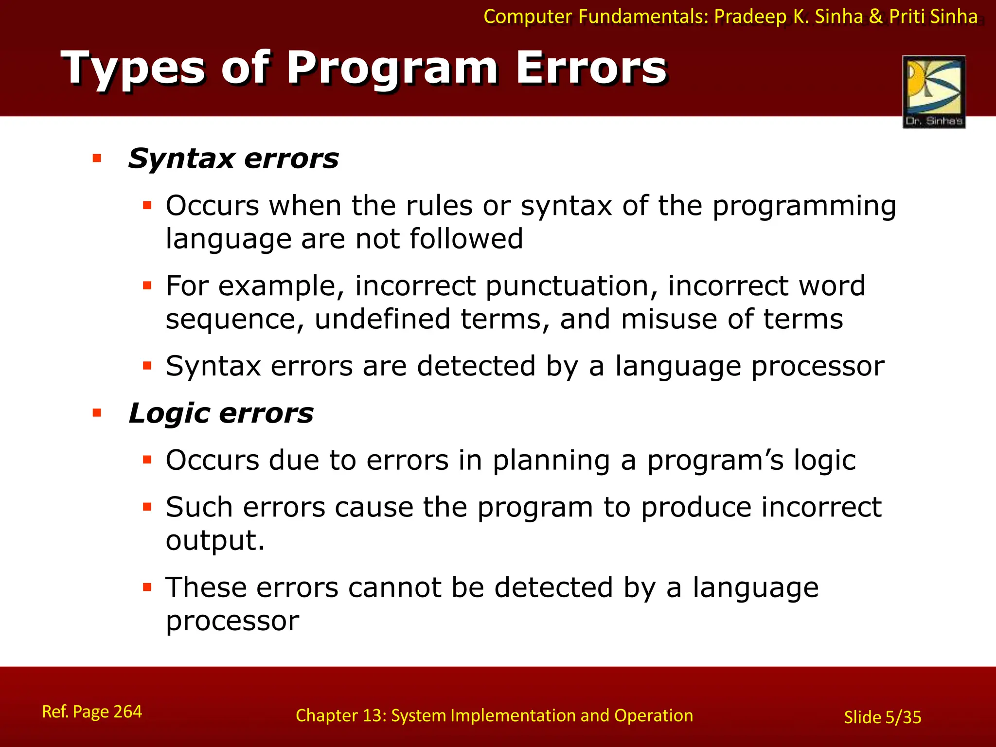 Computer Fundamentals: Pradeep K. Sinha & Priti Sinha
Types of Program Errors
Ref. Page 264 Chapter 13: System Implementation and Operation Slide 5/35
 Syntax errors
 Occurs when the rules or syntax of the programming
language are not followed
 For example, incorrect punctuation, incorrect word
sequence, undefined terms, and misuse of terms
 Syntax errors are detected by a language processor
 Logic errors
 Occurs due to errors in planning a program’s logic
 Such errors cause the program to produce incorrect
output.
 These errors cannot be detected by a language
processor
 