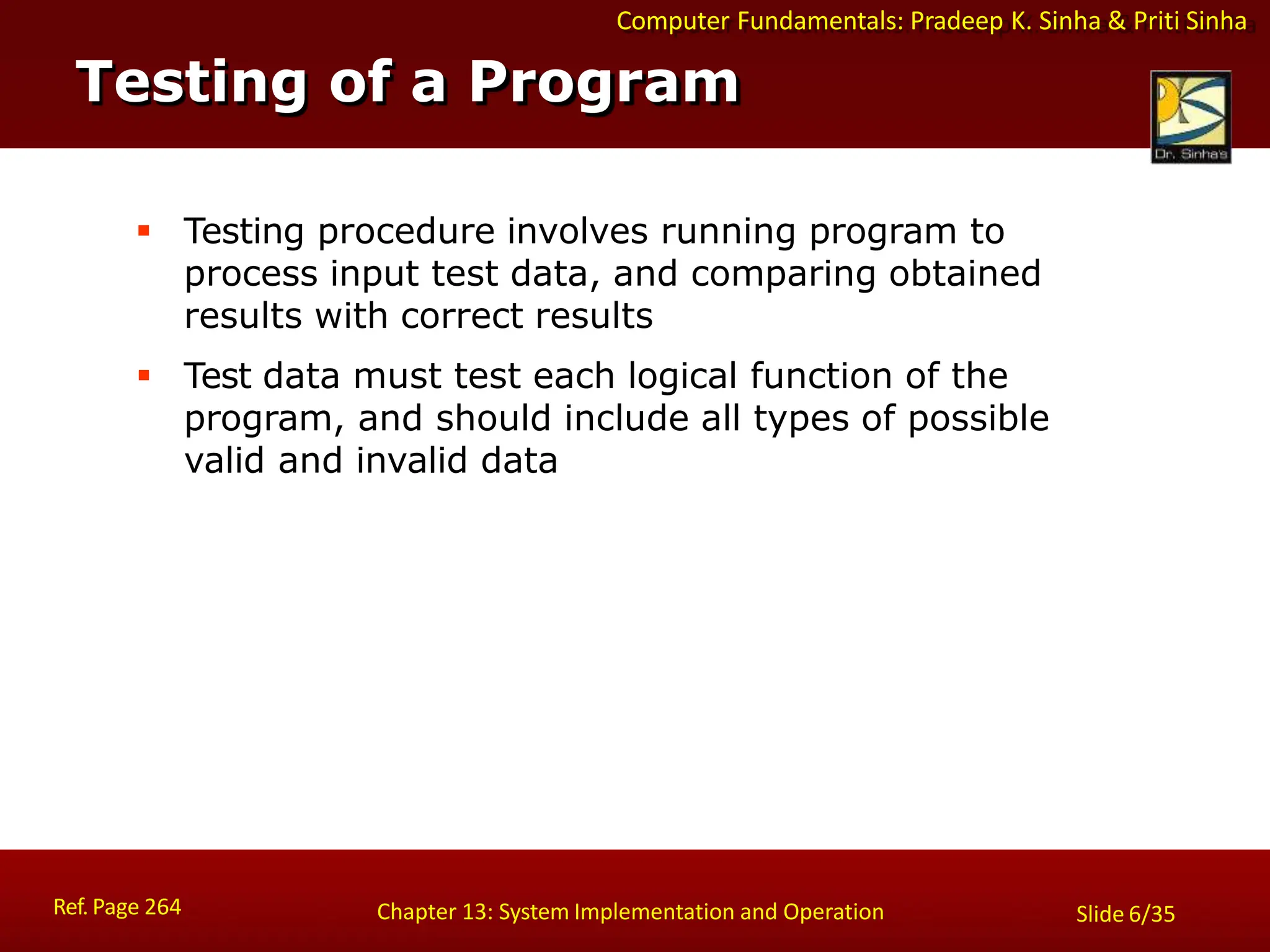 Computer Fundamentals: Pradeep K. Sinha & Priti Sinha
Testing of a Program
Ref. Page 264 Chapter 13: System Implementation and Operation Slide 6/35
 Testing procedure involves running program to
process input test data, and comparing obtained
results with correct results
 Test data must test each logical function of the
program, and should include all types of possible
valid and invalid data
 