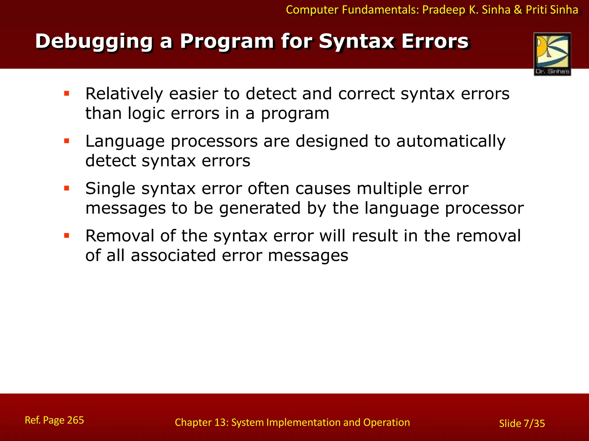 Computer Fundamentals: Pradeep K. Sinha & Priti Sinha
Debugging a Program for Syntax Errors
Ref. Page 265 Chapter 13: System Implementation and Operation Slide 7/35
 Relatively easier to detect and correct syntax errors
than logic errors in a program
 Language processors are designed to automatically
detect syntax errors
 Single syntax error often causes multiple error
messages to be generated by the language processor
 Removal of the syntax error will result in the removal
of all associated error messages
 