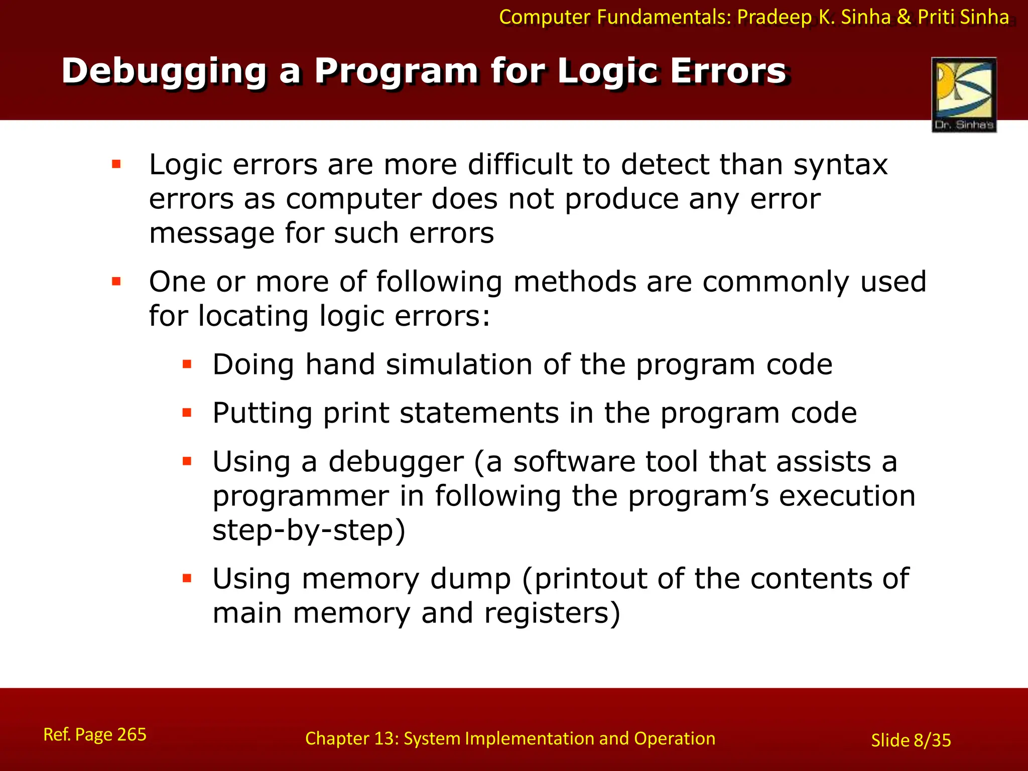 Computer Fundamentals: Pradeep K. Sinha & Priti Sinha
Debugging a Program for Logic Errors
Ref. Page 265 Chapter 13: System Implementation and Operation Slide 8/35
 Logic errors are more difficult to detect than syntax
errors as computer does not produce any error
message for such errors
 One or more of following methods are commonly used
for locating logic errors:
 Doing hand simulation of the program code
 Putting print statements in the program code
 Using a debugger (a software tool that assists a
programmer in following the program’s execution
step-by-step)
 Using memory dump (printout of the contents of
main memory and registers)
 