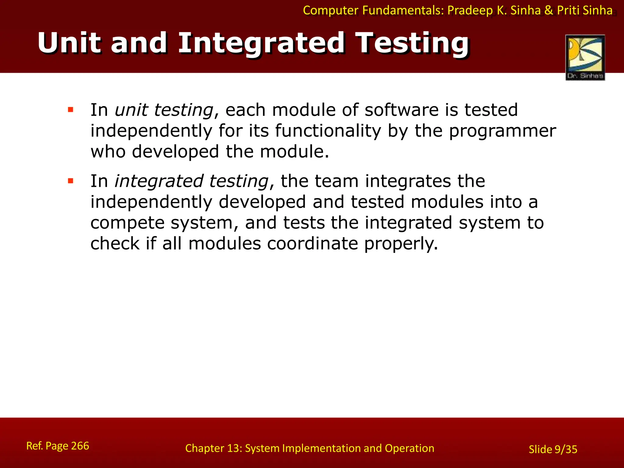Computer Fundamentals: Pradeep K. Sinha & Priti Sinha
Unit and Integrated Testing
Ref. Page 266 Chapter 13: System Implementation and Operation Slide 9/35
 In unit testing, each module of software is tested
independently for its functionality by the programmer
who developed the module.
 In integrated testing, the team integrates the
independently developed and tested modules into a
compete system, and tests the integrated system to
check if all modules coordinate properly.
 