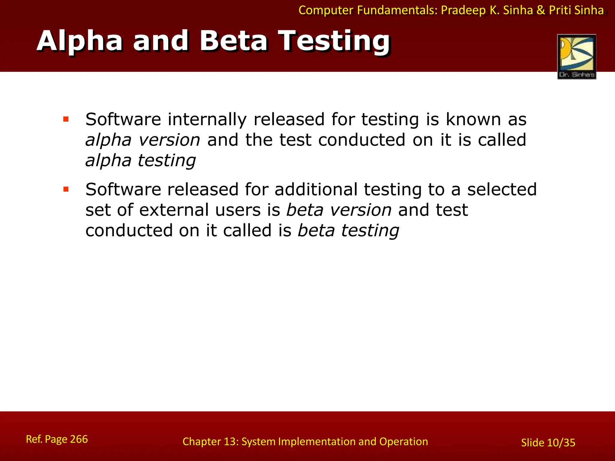 Computer Fundamentals: Pradeep K. Sinha & Priti Sinha
Alpha and Beta Testing
Ref. Page 266 Chapter 13: System Implementation and Operation Slide 10/35
 Software internally released for testing is known as
alpha version and the test conducted on it is called
alpha testing
 Software released for additional testing to a selected
set of external users is beta version and test
conducted on it called is beta testing
 