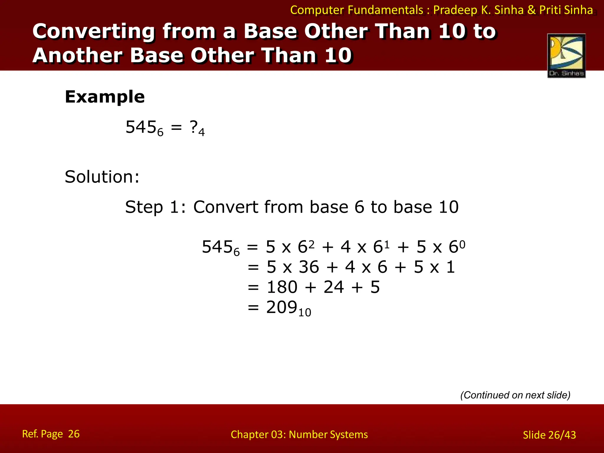 Computer Fundamentals : Pradeep K. Sinha & Priti Sinha
Example
5456 = ?4
Solution:
Step 1: Convert from base 6 to base 10
5456 = 5 x 62 + 4 x 61 + 5 x 60
= 5 x 36 + 4 x 6 + 5 x 1
= 180 + 24 + 5
= 20910
(Continued on next slide)
Converting from a Base Other Than 10 to
Another Base Other Than 10
Ref. Page 26 Chapter 03: Number Systems Slide 26/43
 
