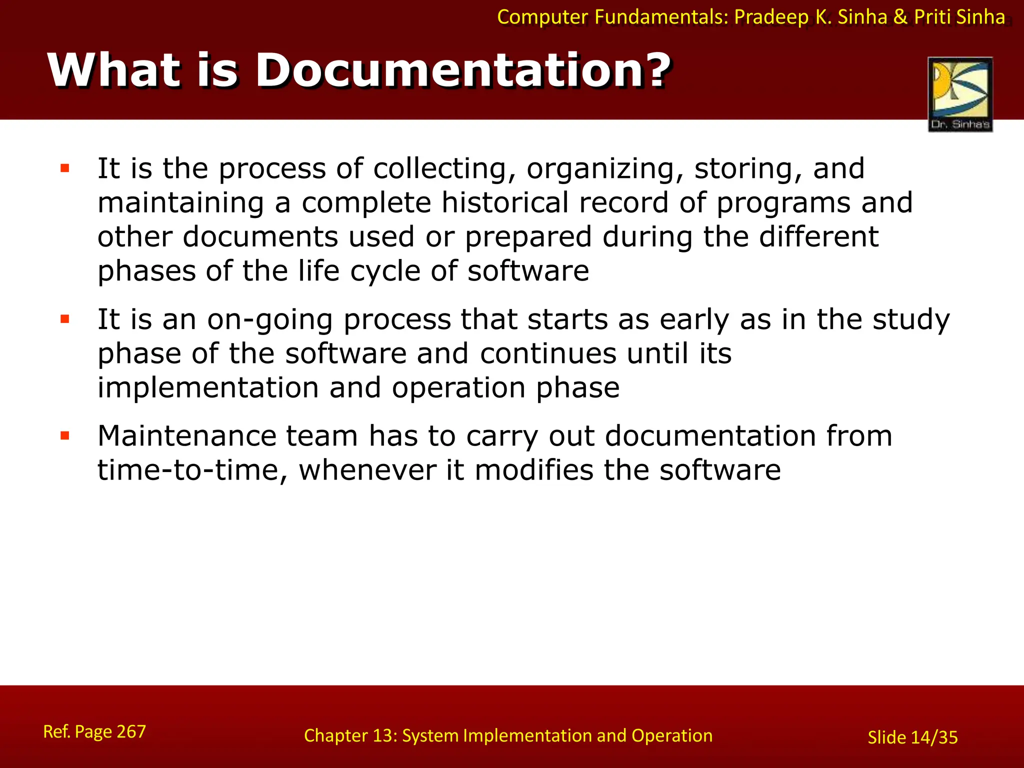 Computer Fundamentals: Pradeep K. Sinha & Priti Sinha
What is Documentation?
Ref. Page 267 Chapter 13: System Implementation and Operation Slide 14/35
 It is the process of collecting, organizing, storing, and
maintaining a complete historical record of programs and
other documents used or prepared during the different
phases of the life cycle of software
 It is an on-going process that starts as early as in the study
phase of the software and continues until its
implementation and operation phase
 Maintenance team has to carry out documentation from
time-to-time, whenever it modifies the software
 