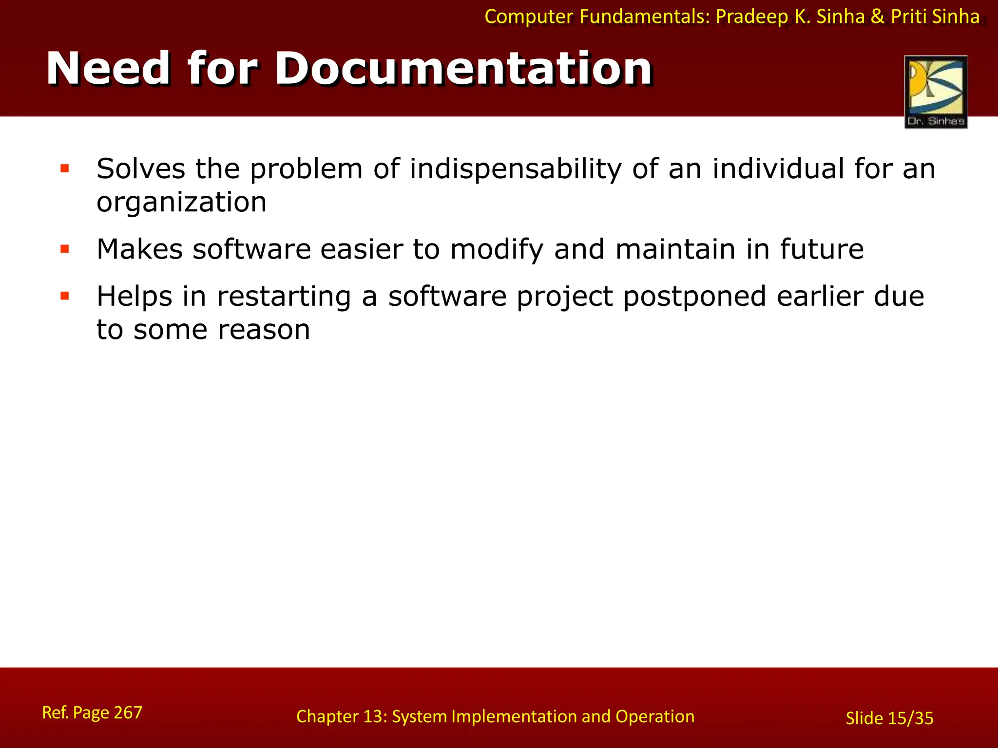 Computer Fundamentals: Pradeep K. Sinha & Priti Sinha
Need for Documentation
Ref. Page 267 Chapter 13: System Implementation and Operation Slide 15/35
 Solves the problem of indispensability of an individual for an
organization
 Makes software easier to modify and maintain in future
 Helps in restarting a software project postponed earlier due
to some reason
 