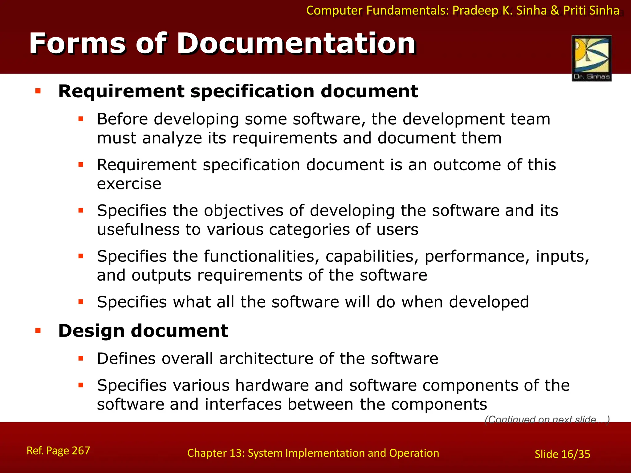 Computer Fundamentals: Pradeep K. Sinha & Priti Sinha
Forms of Documentation
Ref. Page 267 Chapter 13: System Implementation and Operation Slide 16/35
 Requirement specification document
 Before developing some software, the development team
must analyze its requirements and document them
 Requirement specification document is an outcome of this
exercise
 Specifies the objectives of developing the software and its
usefulness to various categories of users
 Specifies the functionalities, capabilities, performance, inputs,
and outputs requirements of the software
 Specifies what all the software will do when developed
 Design document
 Defines overall architecture of the software
 Specifies various hardware and software components of the
software and interfaces between the components
(Continued on next slide…)
 