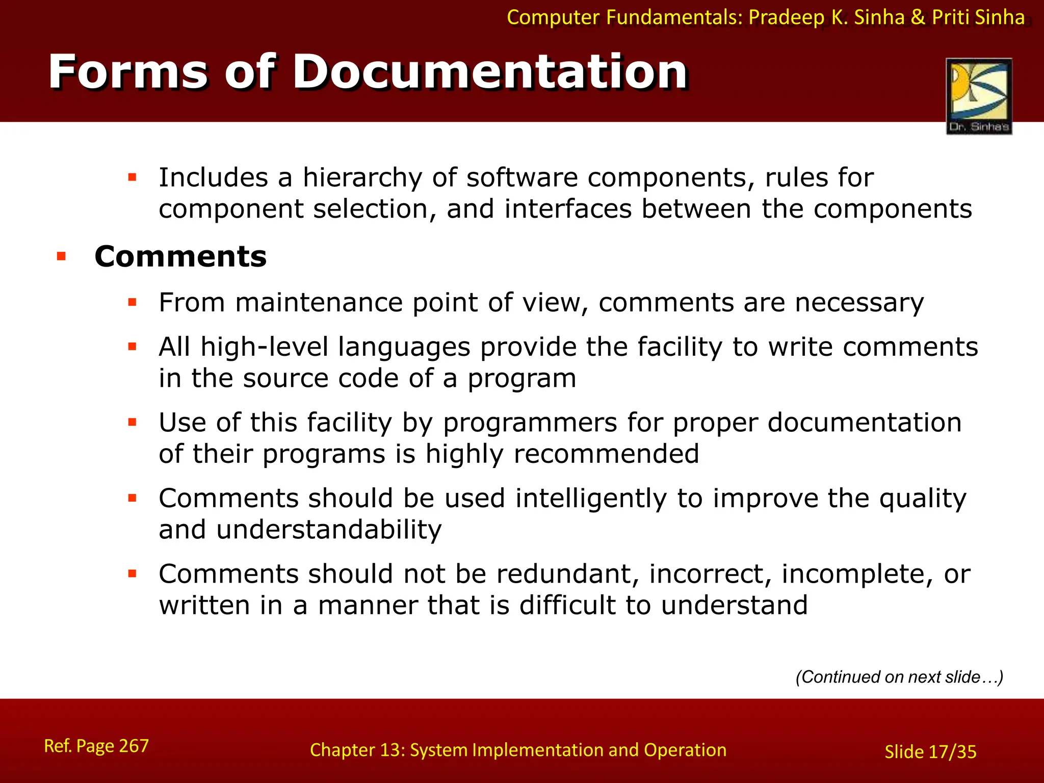 Computer Fundamentals: Pradeep K. Sinha & Priti Sinha
 Includes a hierarchy of software components, rules for
component selection, and interfaces between the components
 Comments
 From maintenance point of view, comments are necessary
 All high-level languages provide the facility to write comments
in the source code of a program
 Use of this facility by programmers for proper documentation
of their programs is highly recommended
 Comments should be used intelligently to improve the quality
and understandability
 Comments should not be redundant, incorrect, incomplete, or
written in a manner that is difficult to understand
(Continued on next slide…)
Forms of Documentation
Ref. Page 267 Chapter 13: System Implementation and Operation Slide 17/35
 