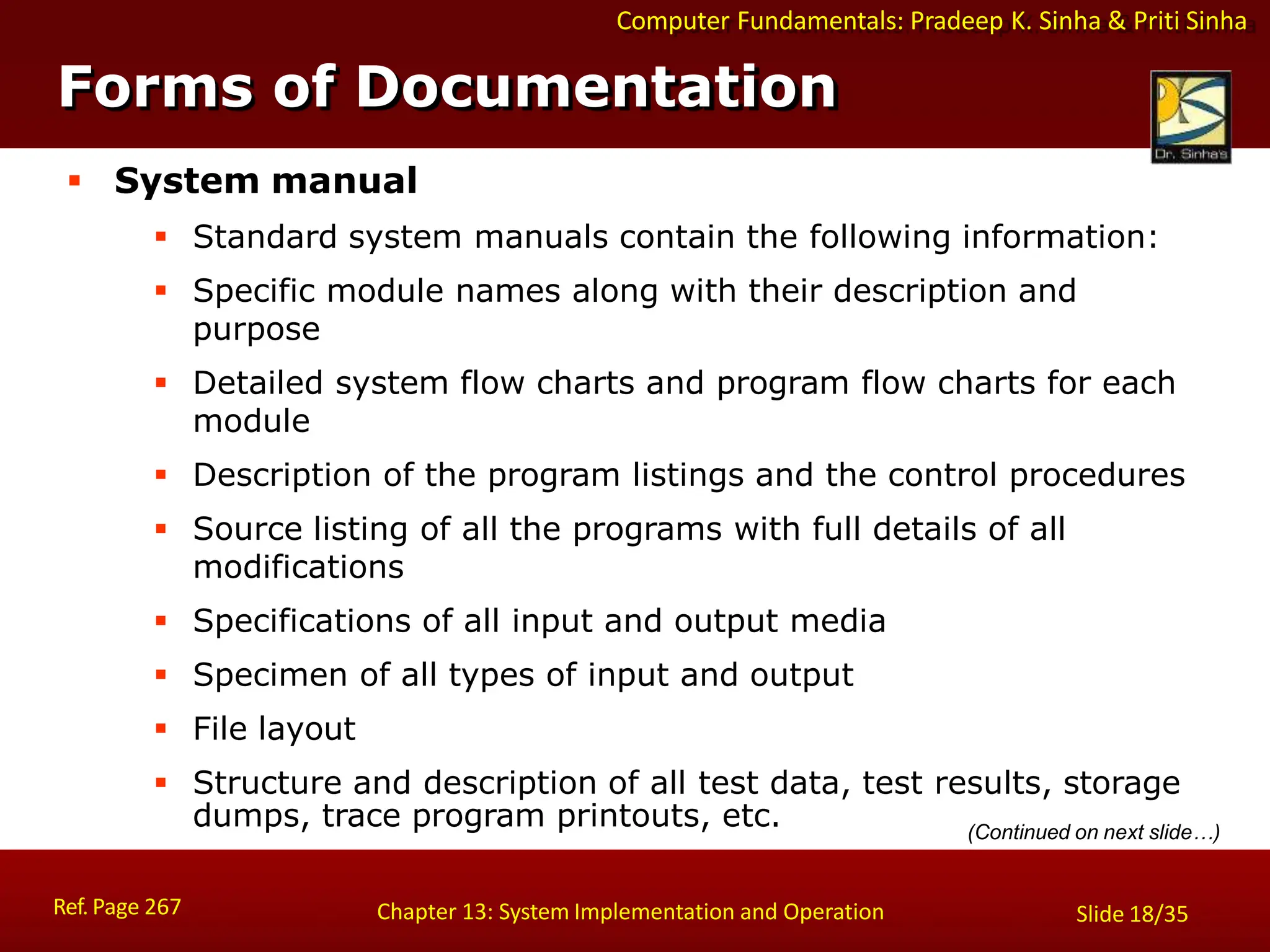 Computer Fundamentals: Pradeep K. Sinha & Priti Sinha
Forms of Documentation
Ref. Page 267 Chapter 13: System Implementation and Operation Slide 18/35
 System manual
 Standard system manuals contain the following information:
 Specific module names along with their description and
purpose
 Detailed system flow charts and program flow charts for each
module
 Description of the program listings and the control procedures
 Source listing of all the programs with full details of all
modifications
 Specifications of all input and output media
 Specimen of all types of input and output
 File layout
 Structure and description of all test data, test results, storage
dumps, trace program printouts, etc. (Continued on next slide…)
 